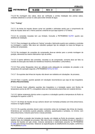 -PÚBLICO-
N-858 REV. D 09 / 2011
33
7.4.2.8 Na montagem dos cabos, deve ser verificada a correta instalação dos prensa cabos,
unidades seladoras e curvas no cabo para evitar entrada de água.
7.4.3 “Tubing”
7.4.3.1 As linhas de impulso devem correr em paralelo e alinhadas sendo que o comprimento da
linha de impulso deve ser o menor possível, evitando-se que seja superior a 10 metros.
7.4.3.2 As conexões roscadas tem uso limitado. Consulte a PETROBRAS N-2791 quanto aos
detalhes de instalação.
7.4.3.3 Para montagem de anilhas em “tubing” consulte o fabricante quanto aos cuidados e controles
na montagem e aperto. Não deve ser colocado qualquer tipo de vedação na rosca de flanges ou
anilhas de compressão.
7.4.3.4 Na montagem de conexões de compressão deve-se atentar para a correta montagem da
posição, elementos de mesmo fabricante e tipo de anilha.
7.4.3.5 O aperto definitivo das conexões, roscadas ou de compressão, somente deve ser feito na
ocasião da execução dos testes de resistência mecânica (hidrostático / pneumático).
7.4.3.6 Para juntas flangeadas deve ser utilizada junta adequada às condições de pressão e de
temperatura de operação segundo a PETROBRAS N-76 e N-1931.
7.4.3.7 Os suportes das linhas de impulso não devem ser soldados em tubulações de processo.
7.4.3.8 Para o suporte, quando apoiado em tubulação recomenda-se que seja do tipo braçadeira.
[Prática Recomendada]
7.4.3.9 Quando forem utilizados suportes tipo braçadeira e a tubulação operar com fluídos de
temperatura acima de 200 ºC, a braçadeira deve ser internamente preenchida com isolante térmico.
7.4.3.10 Aplicar isolamento térmico entre o suporte e a tubulação quando a temperatura do fluido na
tubulação for superior a 200º C.
7.4.3.11 As linhas de impulso de aço carbono devem ser montadas pintadas com tinta anticorrosiva,
inclusive na região soldada.
7.4.3.12 Os suportes previstos devem estar concluídos antes da montagem das linhas de impulso.
Entende-se por concluídos quando jateados, soldados, aparafusados e pintados, no mínimo, com
tinta anticorrosiva, inclusive para furos e roscas previstas.
7.4.3.13 Verificar a posição das tomadas de impulso, em relação ao fluído de processo, segundo o
detalhe típico de instalação ao processo. Não deve haver a criação de bolsões de gás em líquidos e
colunas de líquidos em gás úmido, inclusive atendendo à declividade prescrito na PETROBRAS
N-1882 para trechos horizontais. Observar as especificações do detalhamento do projeto, conforme a
PETROBRAS N-2791.
 