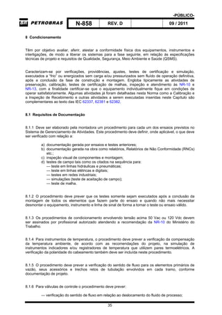 -PÚBLICO-
N-858 REV. D 09 / 2011
35
8 Condicionamento
Têm por objetivo avaliar, aferir, atestar a conformidade física dos equipamentos, instrumentos e
interligações, de modo a liberar os sistemas para a fase seguinte, em relação às especificações
técnicas de projeto e requisitos de Qualidade, Segurança, Meio Ambiente e Saúde (QSMS).
Caracterizam-se por verificações, providências, ajustes, testes de certificação e simulação,
executados a “frio” ou energizados sem carga e/ou pressurizados sem fluído de operação definitiva,
após a conclusão da fase de construção e montagem. Engloba tipicamente as atividades de
preservação, calibração, testes de certificação de malhas, inspeção e atendimento às NR-10 e
NR-13, com a finalidade certificar-se que o equipamento individualmente fique em condições de
operar satisfatoriamente. Algumas atividades já foram detalhadas nesta Norma como a Calibração e
a Inspeção de Recebimento e outras atividades a serem executadas inseridas neste Capítulo são
complementares ao texto das IEC 62337, 62381 e 62382.
8.1 Requisitos de Documentação
8.1.1 Deve ser elaborado pela montadora um procedimento para cada um dos ensaios previstos no
Sistema de Gerenciamento de Atividades. Este procedimento deve definir, onde aplicável, o que deve
ser verificado com relação a:
a) documentação gerada por ensaios e testes anteriores;
b) documentação gerada na obra como relatórios, Relatórios de Não Conformidade (RNCs)
etc.;
c) inspeção visual de componentes e montagem;
d) testes de campo tais como os citados na sequência para:
— teste em linhas hidráulicas e pneumáticas;
— teste em linhas elétricas e digitais;
— testes em redes industriais;
— simulações (teste de aceitação de campo);
— teste de malha.
8.1.2 O procedimento deve prever que os testes somente sejam executados após a conclusão da
montagem de todos os elementos que fazem parte do ensaio e quando não mais necessitar
desmontar o equipamento, instrumento e linha de sinal de forma a tornar o teste ou ensaio válido.
8.1.3 Os procedimentos de condicionamento envolvendo tensão acima 50 Vac ou 120 Vdc devem
ser assinados por profissional autorizado atendendo a recomendação da NR-10 do Ministério do
Trabalho.
8.1.4 Para instrumentos de temperatura, o procedimento deve prever a verificação da compensação
da temperatura ambiente, de acordo com as recomendações do projeto, na simulação de
instrumentos indicadores e/ou registradores de temperatura que utilizem pares termoelétricos. A
verificação da polaridade do cabeamento também deve ser incluída neste procedimento.
8.1.5 O procedimento deve prever a verificação do sentido de fluxo para os elementos primários de
vazão, seus acessórios e trechos retos de tubulação envolvidos em cada tramo, conforme
documentação de projeto.
8.1.6 Para válvulas de controle o procedimento deve prever:
— verificação do sentido de fluxo em relação ao deslocamento do fluido de processo;
 
