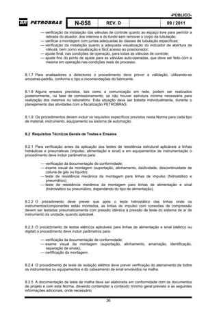 -PÚBLICO-
N-858 REV. D 09 / 2011
36
— verificação da instalação das válvulas de controle quanto ao espaço livre para permitir a
retirada do atuador, dos internos e do fundo sem remover o corpo da tubulação;
— verificar a montagem com juntas adequadas às classes de tubulação específicas;
— verificação da instalação quanto a adequada visualização do indicador de abertura da
válvula, bem como visualização e fácil acesso ao posicionador;
— ajuste final, nas condições de operação, para todas as válvulas de controle;
— ajuste fino do ponto de ajuste para as válvulas auto-operadas, que deve ser feito com a
mesma em operação nas condições reais de processo.
8.1.7 Para analisadores e detectores o procedimento deve prever a validação, utilizando-se
amostras-padrão, conforme o tipo e recomendações do fabricante.
8.1.8 Alguns ensaios previstos, tais como a comunicação em rede, podem ser realizados
posteriormente, na fase de comissionamento, se não houver estrutura mínima necessária para
realização dos mesmos no laboratório. Esta situação deve ser tratada individualmente, durante o
planejamento das atividades com a fiscalização PETROBRAS.
8.1.9 Os procedimentos devem incluir os requisitos específicos previstos nesta Norma para cada tipo
de material, instrumento, equipamento ou sistema de automação.
8.2 Requisitos Técnicos Gerais de Testes e Ensaios
8.2.1 Para verificação antes da aplicação dos testes de resistência estrutural aplicáveis a linhas
hidráulicas e pneumáticas (impulso, alimentação e sinal) e em equipamentos de instrumentação o
procedimento deve incluir parâmetros para:
— verificação da documentação de conformidade;
— exame visual da montagem (suportação, alinhamento, declividade, descontinuidade de
coluna de gás ou líquido);
— teste de resistência mecânica da montagem para linhas de impulso (hidrostático e
pneumático);
— teste de resistência mecânica da montagem para linhas de alimentação e sinal
(hidrostático ou pneumático, dependendo do tipo de alimentação).
8.2.2 O procedimento deve prever que após o teste hidrostático das linhas onde os
instrumentos/componentes estão montados, as linhas de impulso com conexões de compressão
devem ser testadas pneumaticamente com pressão idêntica à pressão de teste do sistema de ar de
instrumento da unidade, quando aplicável.
8.2.3 O procedimento de testes elétricos aplicáveis para linhas de alimentação e sinal (elétrico ou
digital) o procedimento deve incluir parâmetros para:
— verificação da documentação de conformidade;
— exame visual da montagem (suportação, alinhamento, amarração, identificação,
separação de sinais);
— certificação da montagem.
8.2.4 O procedimento de teste de isolação elétrica deve prever verificação do aterramento de todos
os instrumentos ou equipamentos e do cabeamento de sinal envolvidos na malha.
8.2.5 A documentação de teste de malha deve ser elaborada em conformidade com os documentos
de projeto e com esta Norma, devendo contemplar o conteúdo mínimo geral previsto e as seguintes
informações adicionais, onde necessário:
 