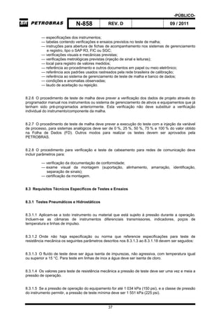 -PÚBLICO-
N-858 REV. D 09 / 2011
37
— especificações dos instrumentos;
— tabelas contendo verificações e ensaios previstos no teste de malha;
— instruções para abertura de fichas de acompanhamento nos sistemas de gerenciamento
e registro, tipo o SAP R3, FIC ou SGC;
— verificações visuais e mecânicas previstas;
— verificações metrológicas previstas (injeção de sinal e leituras);
— local para registro de valores medidos;
— referência ao procedimento e outros documentos em papel ou meio eletrônico;
— referência aos padrões usados rastreados pela rede brasileira de calibração;
— referência ao sistema de gerenciamento de teste de malha e banco de dados;
— condições e anomalias observadas;
— laudo de aceitação ou rejeição.
8.2.6 O procedimento de teste de malha deve prever a verificação dos dados de projeto através do
programador manual nos instrumentos ou sistema de gerenciamento de ativos e equipamentos que já
tenham sido pré-programados anteriormente. Esta verificação não deve substituir a verificação
individual do instrumento/componente da malha.
8.2.7 O procedimento de teste de malha deve prever a execução do teste com a injeção da variável
de processo, para sistemas analógicos deve ser de 0 %, 25 %, 50 %, 75 % e 100 % do valor obtido
na Folha de Dados (FD). Outros modos para realizar os testes devem ser aprovados pela
PETROBRAS.
8.2.8 O procedimento para verificação e teste de cabeamento para redes de comunicação deve
incluir parâmetros para:
— verificação da documentação de conformidade;
— exame visual da montagem (suportação, alinhamento, amarração, identificação,
separação de sinais);
— certificação da montagem.
8.3 Requisitos Técnicos Específicos de Testes e Ensaios
8.3.1 Testes Pneumáticos e Hidrostáticos
8.3.1.1 Aplicam-se a todo instrumento ou material que está sujeito à pressão durante a operação.
Incluem-se as câmaras de instrumentos diferenciais transmissores, indicadores, poços de
temperatura e linhas de impulso.
8.3.1.2 Onde não haja especificação ou norma que referencie especificações para teste de
resistência mecânica os seguintes parâmetros descritos nos 8.3.1.3 ao 8.3.1.18 devem ser seguidos:
8.3.1.3 O fluído de teste deve ser água isenta de impurezas, não agressiva, com temperatura igual
ou superior a 15 °C. Para teste em linhas de inox a água deve ser isenta de cloro.
8.3.1.4 Os valores para teste de resistência mecânica a pressão de teste deve ser uma vez e meia a
pressão de operação.
8.3.1.5 Se a pressão de operação do equipamento for até 1 034 kPa (150 psi), e a classe de pressão
do instrumento permitir, a pressão de teste mínima deve ser 1 551 kPa (225 psi).
 