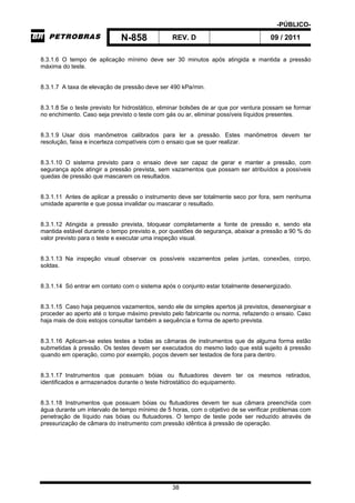 -PÚBLICO-
N-858 REV. D 09 / 2011
38
8.3.1.6 O tempo de aplicação mínimo deve ser 30 minutos após atingida e mantida a pressão
máxima do teste.
8.3.1.7 A taxa de elevação de pressão deve ser 490 kPa/min.
8.3.1.8 Se o teste previsto for hidrostático, eliminar bolsões de ar que por ventura possam se formar
no enchimento. Caso seja previsto o teste com gás ou ar, eliminar possíveis líquidos presentes.
8.3.1.9 Usar dois manômetros calibrados para ler a pressão. Estes manômetros devem ter
resolução, faixa e incerteza compatíveis com o ensaio que se quer realizar.
8.3.1.10 O sistema previsto para o ensaio deve ser capaz de gerar e manter a pressão, com
segurança após atingir a pressão prevista, sem vazamentos que possam ser atribuídos a possíveis
quedas de pressão que mascarem os resultados.
8.3.1.11 Antes de aplicar a pressão o instrumento deve ser totalmente seco por fora, sem nenhuma
umidade aparente e que possa invalidar ou mascarar o resultado.
8.3.1.12 Atingida a pressão prevista, bloquear completamente a fonte de pressão e, sendo ela
mantida estável durante o tempo previsto e, por questões de segurança, abaixar a pressão a 90 % do
valor previsto para o teste e executar uma inspeção visual.
8.3.1.13 Na inspeção visual observar os possíveis vazamentos pelas juntas, conexões, corpo,
soldas.
8.3.1.14 Só entrar em contato com o sistema após o conjunto estar totalmente desenergizado.
8.3.1.15 Caso haja pequenos vazamentos, sendo ele de simples apertos já previstos, desenergisar e
proceder ao aperto até o torque máximo previsto pelo fabricante ou norma, refazendo o ensaio. Caso
haja mais de dois estojos consultar também a sequência e forma de aperto prevista.
8.3.1.16 Aplicam-se estes testes a todas as câmaras de instrumentos que de alguma forma estão
submetidas à pressão. Os testes devem ser executados do mesmo lado que está sujeito á pressão
quando em operação, como por exemplo, poços devem ser testados de fora para dentro.
8.3.1.17 Instrumentos que possuam bóias ou flutuadores devem ter os mesmos retirados,
identificados e armazenados durante o teste hidrostático do equipamento.
8.3.1.18 Instrumentos que possuam bóias ou flutuadores devem ter sua câmara preenchida com
água durante um intervalo de tempo mínimo de 5 horas, com o objetivo de se verificar problemas com
penetração de líquido nas bóias ou flutuadores. O tempo de teste pode ser reduzido através de
pressurização de câmara do instrumento com pressão idêntica à pressão de operação.
 