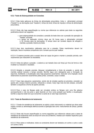 -PÚBLICO-
N-858 REV. D 09 / 2011
39
8.3.2 Teste de Estanqueidade em Conexões
8.3.2.1 Este teste aplica-se às linhas de alimentação pneumática. Inclui o alimentador principal
(“header”) e as derivações (sub “headers”), linhas de sinal, linhas de impulso e linhas de alimentação
pneumática.
8.3.2.2 Onde não haja especificação ou norma que referencie os valores para teste os seguintes
parâmetros devem ser seguidos:
— para estanqueidade de conexões a pressão de teste deve ser a pressão de operação do
“header” principal;
— o tempo de aplicação mínimo deve ser 24 horas para o alimentador principal
e 30 minutos para as derivações. O tempo deve ser contado depois de atingida e
mantida a pressão máxima do teste.
8.3.2.3 Usar dois manômetros calibrados para ler a pressão. Estes manômetros devem ter
resolução, faixa e incerteza compatíveis com o ensaio que se quer realizar.
8.3.2.4 O sistema previsto para o ensaio deve ser capaz de gerar e manter a pressão prevista, sem
vazamentos que mascarem os resultados.
8.3.2.5 Antes de aplicar a pressão o sistema a ser testado deve ser limpo por fora de forma a não
invalidar ou mascarar o resultado.
8.3.2.6 Atingida a pressão prevista, bloquear completamente a fonte de pressão e, sendo ela
mantida estável durante o tempo previsto. Borrifar água com detergente para a formação de
espumas, facilitando a visualização caso haja pequenos vazamentos. Executar uma inspeção visual
observando os possíveis vazamentos pelas juntas, conexões, corpo e soldas.
8.3.2.7 Caso haja pequenos vazamentos, sendo ele de simples apertos já previstos, proceder ao
aperto até o torque máximo previsto, refazendo o ensaio. Caso haja mais de dois estojos, consultar
também a sequência e forma de aperto prevista.
8.3.2.8 Para o caso de flanges pode ser circulado ambos os flanges com uma fita adesiva
acompanhando o vão da junta e, após fazendo um furo numa posição que facilite a visualização,
borrifar a espuma neste furo que concentrar a saída de ar caso haja vazamento.
8.3.3 Teste de Resistência de Isolamento
8.3.3.1 O teste de resistência de isolamento se aplica a todo instrumento ou material que deve estar
sujeito a sinais ou alimentação elétrica durante a operação tais como: instrumentos de campo, painéis
e cabos.
8.3.3.2 Onde não houver especificação ou norma específica que referencie valores para o teste de
resistência de isolamento deve se situar em torno de 20 Mohms, medida com medidor específico para
resistência de isolamento.
8.3.3.3 Para cabos e multicabos, todos os condutores devem ser testados um contra o outro e cada
um contra o terra.
 