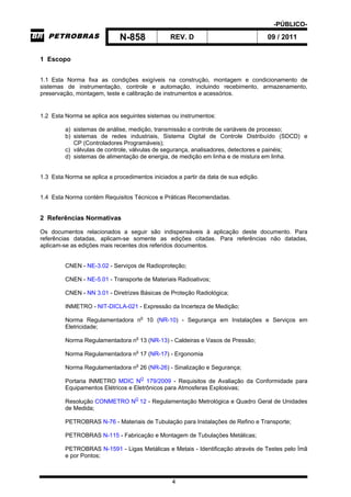 -PÚBLICO-
N-858 REV. D 09 / 2011
4
1 Escopo
1.1 Esta Norma fixa as condições exigíveis na construção, montagem e condicionamento de
sistemas de instrumentação, controle e automação, incluindo recebimento, armazenamento,
preservação, montagem, teste e calibração de instrumentos e acessórios.
1.2 Esta Norma se aplica aos seguintes sistemas ou instrumentos:
a) sistemas de análise, medição, transmissão e controle de variáveis de processo;
b) sistemas de redes industriais, Sistema Digital de Controle Distribuído (SDCD) e
CP (Controladores Programáveis);
c) válvulas de controle, válvulas de segurança, analisadores, detectores e painéis;
d) sistemas de alimentação de energia, de medição em linha e de mistura em linha.
1.3 Esta Norma se aplica a procedimentos iniciados a partir da data de sua edição.
1.4 Esta Norma contém Requisitos Técnicos e Práticas Recomendadas.
2 Referências Normativas
Os documentos relacionados a seguir são indispensáveis à aplicação deste documento. Para
referências datadas, aplicam-se somente as edições citadas. Para referências não datadas,
aplicam-se as edições mais recentes dos referidos documentos.
CNEN - NE-3.02 - Serviços de Radioproteção;
CNEN - NE-5.01 - Transporte de Materiais Radioativos;
CNEN - NN 3.01 - Diretrizes Básicas de Proteção Radiológica;
INMETRO - NIT-DICLA-021 - Expressão da Incerteza de Medição;
Norma Regulamentadora no
10 (NR-10) - Segurança em Instalações e Serviços em
Eletricidade;
Norma Regulamentadora no
13 (NR-13) - Caldeiras e Vasos de Pressão;
Norma Regulamentadora no
17 (NR-17) - Ergonomia
Norma Regulamentadora no
26 (NR-26) - Sinalização e Segurança;
Portaria INMETRO MDIC NO
179/2009 - Requisitos de Avaliação da Conformidade para
Equipamentos Elétricos e Eletrônicos para Atmosferas Explosivas;
Resolução CONMETRO NO
12 - Regulamentação Metrológica e Quadro Geral de Unidades
de Medida;
PETROBRAS N-76 - Materiais de Tubulação para Instalações de Refino e Transporte;
PETROBRAS N-115 - Fabricação e Montagem de Tubulações Metálicas;
PETROBRAS N-1591 - Ligas Metálicas e Metais - Identificação através de Testes pelo Ímã
e por Pontos;
 