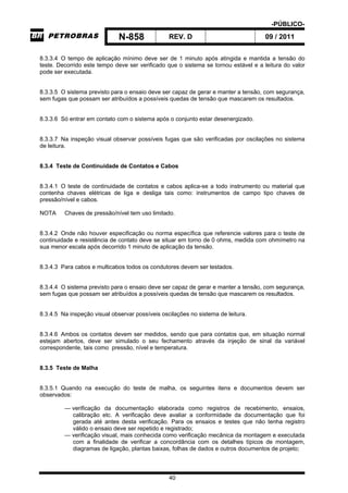 -PÚBLICO-
N-858 REV. D 09 / 2011
40
8.3.3.4 O tempo de aplicação mínimo deve ser de 1 minuto após atingida e mantida a tensão do
teste. Decorrido este tempo deve ser verificado que o sistema se tornou estável e a leitura do valor
pode ser executada.
8.3.3.5 O sistema previsto para o ensaio deve ser capaz de gerar e manter a tensão, com segurança,
sem fugas que possam ser atribuídos a possíveis quedas de tensão que mascarem os resultados.
8.3.3.6 Só entrar em contato com o sistema após o conjunto estar desenergizado.
8.3.3.7 Na inspeção visual observar possíveis fugas que são verificadas por oscilações no sistema
de leitura.
8.3.4 Teste de Continuidade de Contatos e Cabos
8.3.4.1 O teste de continuidade de contatos e cabos aplica-se a todo instrumento ou material que
contenha chaves elétricas de liga e desliga tais como: instrumentos de campo tipo chaves de
pressão/nível e cabos.
NOTA Chaves de pressão/nível tem uso limitado.
8.3.4.2 Onde não houver especificação ou norma específica que referencie valores para o teste de
continuidade e resistência de contato deve se situar em torno de 0 ohms, medida com ohmímetro na
sua menor escala após decorrido 1 minuto de aplicação da tensão.
8.3.4.3 Para cabos e multicabos todos os condutores devem ser testados.
8.3.4.4 O sistema previsto para o ensaio deve ser capaz de gerar e manter a tensão, com segurança,
sem fugas que possam ser atribuídos a possíveis quedas de tensão que mascarem os resultados.
8.3.4.5 Na inspeção visual observar possíveis oscilações no sistema de leitura.
8.3.4.6 Ambos os contatos devem ser medidos, sendo que para contatos que, em situação normal
estejam abertos, deve ser simulado o seu fechamento através da injeção de sinal da variável
correspondente, tais como pressão, nível e temperatura.
8.3.5 Teste de Malha
8.3.5.1 Quando na execução do teste de malha, os seguintes itens e documentos devem ser
observados:
— verificação da documentação elaborada como registros de recebimento, ensaios,
calibração etc. A verificação deve avaliar a conformidade da documentação que foi
gerada até antes desta verificação. Para os ensaios e testes que não tenha registro
válido o ensaio deve ser repetido e registrado;
— verificação visual, mais conhecida como verificação mecânica da montagem e executada
com a finalidade de verificar a concordância com os detalhes típicos de montagem,
diagramas de ligação, plantas baixas, folhas de dados e outros documentos de projeto;
 