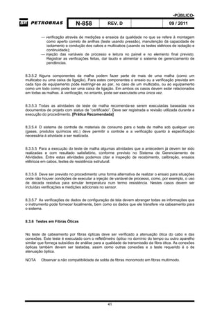 -PÚBLICO-
N-858 REV. D 09 / 2011
41
— verificação através de medições e ensaios da qualidade no que se refere à montagem
como aperto correto de anilhas (teste usando pressão), manutenção da capacidade de
isolamento e condução dos cabos e multicabos (usando os testes elétricos de isolação e
continuidade);
— injeção das variáveis de processo e leitura no painel e no elemento final previsto.
Registrar as verificações feitas, dar laudo e alimentar o sistema de gerenciamento de
pendências.
8.3.5.2 Alguns componentes da malha podem fazer parte de mais de uma malha (como um
multicabo ou uma caixa de ligação). Para estes componentes o ensaio ou a verificação prevista em
cada tipo de equipamento pode restringir-se ao par, no caso de um multicabo, ou ao equipamento
como um todo como pode ser uma caixa de ligação. Em ambos os casos devem estar relacionados
em todas as malhas. A verificação, no entanto, pode ser executada uma única vez.
8.3.5.3 Todas as atividades de teste de malha recomenda-se serem executadas baseadas nos
documentos de projeto com status de “certificado”. Deve ser registrada a revisão utilizada durante a
execução do procedimento. [Prática Recomendada]
8.3.5.4 O sistema de controle de materiais de consumo para o teste de malha sob qualquer uso
(gases, produtos químicos etc.) deve permitir o controle e a verificação quanto à especificação
necessária à atividade a ser realizada.
8.3.5.5 Para a execução do teste de malha algumas atividades que a antecedem já devem ter sido
realizadas e com resultado satisfatório, conforme previsto no Sistema de Gerenciamento de
Atividades. Entre estas atividades podemos citar a inspeção de recebimento, calibração, ensaios
elétricos em cabos, testes de resistência estrutural.
8.3.5.6 Deve ser previsto no procedimento uma forma alternativa de realizar o ensaio para situações
onde não houver condições de executar a injeção de variável de processo, como, por exemplo, o uso
de década resistiva para simular temperatura num termo resistência. Nestes casos devem ser
incluídas verificações e medições adicionais no sensor.
8.3.5.7 As verificações de dados de configuração de tela devem abranger todas as informações que
o instrumento pode fornecer localmente, bem como os dados que ele transfere via cabeamento para
o sistema.
8.3.6 Testes em Fibras Óticas
No teste de cabeamento por fibras ópticas deve ser verificado a atenuação ótica do cabo e das
conexões. Este teste é executado com o refletômetro óptico no domínio do tempo ou outro aparelho
similar que forneça subsídios de análise para a qualidade da transmissão da fibra ótica. As conexões
ópticas também devem ser testadas, assim como outras conexões e o teste requerido é o de
atenuação óptica.
NOTA Observar a não compatibilidade de solda de fibras monomodo em fibras multímodo.
 