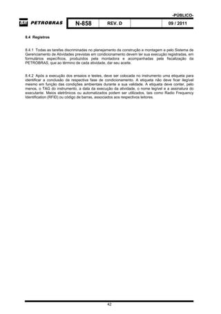-PÚBLICO-
N-858 REV. D 09 / 2011
42
8.4 Registros
8.4.1 Todas as tarefas discriminadas no planejamento da construção e montagem e pelo Sistema de
Gerenciamento de Atividades previstas em condicionamento devem ter sua execução registradas, em
formulários específicos, produzidos pela montadora e acompanhadas pela fiscalização da
PETROBRAS, que ao término de cada atividade, dar seu aceite.
8.4.2 Após a execução dos ensaios e testes, deve ser colocada no instrumento uma etiqueta para
identificar a conclusão da respectiva fase de condicionamento. A etiqueta não deve ficar ilegível
mesmo em função das condições ambientais durante a sua validade. A etiqueta deve conter, pelo
menos, o TAG do instrumento, a data da execução da atividade, o nome legível e a assinatura do
executante. Meios eletrônicos ou automatizados podem ser utilizados, tais como Radio Frequency
Identification (RFID) ou código de barras, associados aos respectivos leitores.
 