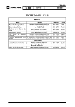 -PÚBLICO-
N-858 REV. D 09 / 2011
GRUPO DE TRABALHO - GT-10-26
Membros
Nome Lotação Telefone Chave
Alexandre Rodrigues Maia ENGENHARIA/IEEPT/EEPTM/EIP 819-2841 EE5I
Celso Roberto Molinaro AB-RE/ES/TAIE 814-2279 RVV9
Gustavo Levin Lopes da
Silva
ENGENHARIA/SL/SEQUI/CI 855-6574 CDF8
José Sergio Homann ENGENHARIA/SL/SEQUI/CI 855-6654 SG3U
Luiz Carlos de Azevedo
Fonseca
ENGENHARIA/IEEPT/EEPTM/EIP 811-6792 CTTD
Romário Vasconcelos dos
Santos
TRANSPETRO/PRES/SE/ENG/STSE/AUTO 813-6879 TB6L
Convidado(s)
Marcio Peçanha Gonçalves AB-PGI/COMPERJ/REF/ICQ 818-6197 ZLKY
Secretário Técnico
André da Rocha Marques ENGENHARIA/AG/NORTEC-GC 819-3063 CDF9
 