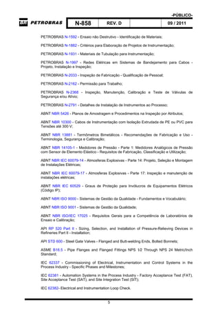 -PÚBLICO-
N-858 REV. D 09 / 2011
5
PETROBRAS N-1592 - Ensaio não Destrutivo - Identificação de Materiais;
PETROBRAS N-1882 - Critérios para Elaboração de Projetos de Instrumentação;
PETROBRAS N-1931 - Materiais de Tubulação para Instrumentação;
PETROBRAS N-1997 - Redes Elétricas em Sistemas de Bandejamento para Cabos -
Projeto, Instalação e Inspeção;
PETROBRAS N-2033 - Inspeção de Fabricação - Qualificação de Pessoal;
PETROBRAS N-2162 - Permissão para Trabalho;
PETROBRAS N-2368 - Inspeção, Manutenção, Calibração e Teste de Válvulas de
Segurança e/ou Alívio;
PETROBRAS N-2791 - Detalhes de Instalação de Instrumentos ao Processo;
ABNT NBR 5426 - Planos de Amostragem e Procedimentos na Inspeção por Atributos;
ABNT NBR 10300 - Cabos de Instrumentação com Isolação Extrudada de PE ou PVC para
Tensões até 300 V;
ABNT NBR 13881 - Termômetros Bimetálicos - Recomendações de Fabricação e Uso -
Terminologia, Segurança e Calibração;
ABNT NBR 14105-1 - Medidores de Pressão - Parte 1: Medidores Analógicos de Pressão
com Sensor de Elemento Elástico - Requisitos de Fabricação, Classificação e Utilização;
ABNT NBR IEC 60079-14 - Atmosferas Explosivas - Parte 14: Projeto, Seleção e Montagem
de Instalações Elétricas;
ABNT NBR IEC 60079-17 - Atmosferas Explosivas - Parte 17: Inspeção e manutenção de
instalações elétricas;
ABNT NBR IEC 60529 - Graus de Proteção para Invólucros de Equipamentos Elétricos
(Código IP);
ABNT NBR ISO 9000 - Sistemas de Gestão da Qualidade - Fundamentos e Vocabulário;
ABNT NBR ISO 9001 - Sistemas de Gestão da Qualidade;
ABNT NBR ISO/IEC 17025 - Requisitos Gerais para a Competência de Laboratórios de
Ensaio e Calibração;
API RP 520 Part II - Sizing, Selection, and Installation of Pressure-Relieving Devices in
Refineries Part II - Installation;
API STD 600 - Steel Gate Valves - Flanged and Butt-welding Ends, Bolted Bonnets;
ASME B16.5 - Pipe Flanges and Flanged Fittings NPS 1⁄2 Through NPS 24 Metric/Inch
Standard;
IEC 62337 - Commissioning of Electrical, Instrumentation and Control Systems in the
Process Industry - Specific Phases and Milestones;
IEC 62381 - Automation Systems in the Process Industry - Factory Acceptance Test (FAT),
Site Acceptance Test (SAT), and Site Integration Test (SIT);
IEC 62382- Electrical and Instrumentation Loop Check.
 