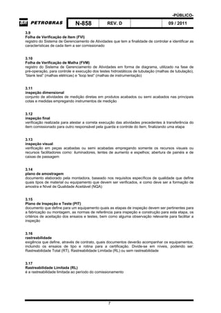 -PÚBLICO-
N-858 REV. D 09 / 2011
7
3.9
Folha de Verificação de Item (FVI)
registro do Sistema de Gerenciamento de Atividades que tem a finalidade de controlar e identificar as
características de cada item a ser comissionado
3.10
Folha de Verificação de Malha (FVM)
registro do Sistema de Gerenciamento de Atividades em forma de diagrama, utilizado na fase de
pré-operação, para controle e execução dos testes hidrostáticos de tubulação (malhas de tubulação),
“blank test” (malhas elétricas) e “loop test” (malhas de instrumentação)
3.11
inspeção dimensional
conjunto de atividades de medição diretas em produtos acabados ou semi acabados nas principais
cotas e medidas empregando instrumentos de medição
3.12
inspeção final
verificação realizada para atestar a correta execução das atividades precedentes à transferência do
item comissionado para outro responsável pela guarda e controle do item, finalizando uma etapa
3.13
inspeção visual
verificação em peças acabadas ou semi acabadas empregando somente os recursos visuais ou
recursos facilitadores como: iluminadores, lentes de aumento e espelhos; abertura de painéis e de
caixas de passagem
3.14
plano de amostragem
documento elaborado pela montadora, baseado nos requisitos específicos de qualidade que define
quais tipos de material ou equipamento que devem ser verificados, e como deve ser a formação de
amostra e Nível de Qualidade Aceitável (NQA)
3.15
Plano de Inspeção e Teste (PIT)
documento que define para um equipamento quais as etapas de inspeção devem ser pertinentes para
a fabricação ou montagem, as normas de referência para inspeção e construção para esta etapa, os
critérios de aceitação dos ensaios e testes, bem como alguma observação relevante para facilitar a
inspeção
3.16
rastreabilidade
exigência que define, através de contrato, quais documentos deverão acompanhar os equipamentos,
incluindo os ensaios de tipo e rotina para a certificação. Divide-se em níveis, podendo ser:
Rastreabilidade Total (RT), Rastreabilidade Limitada (RL) ou sem rastreabilidade
3.17
Rastreabilidade Limitada (RL)
é a rastreabilidade limitada ao período do comissionamento
 