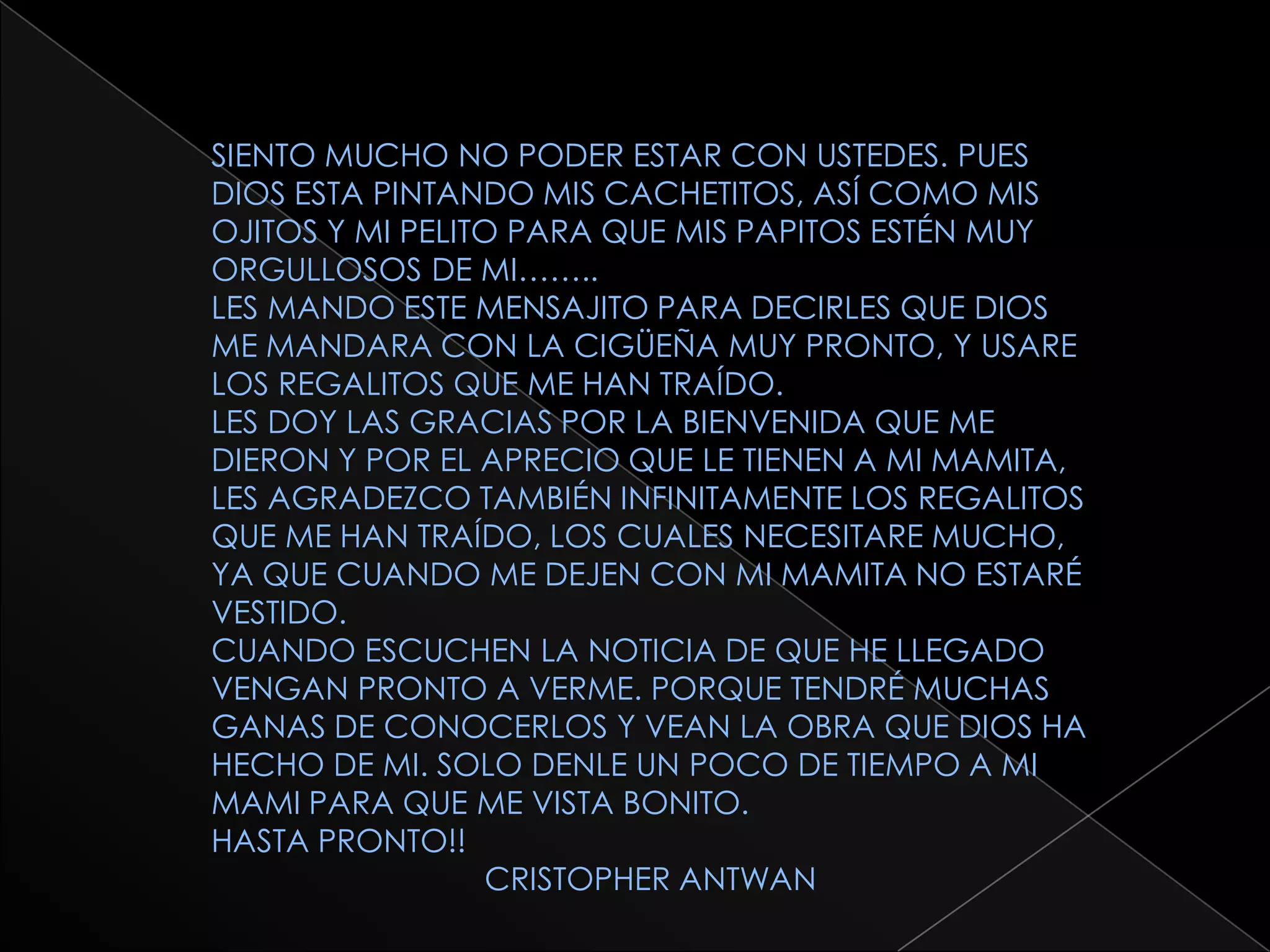 SIENTO MUCHO NO PODER ESTAR CON USTEDES. PUES DIOS ESTA PINTANDO MIS CACHETITOS, ASÍ COMO MIS OJITOS Y MI PELITO PARA QUE MIS PAPITOS ESTÉN MUY ORGULLOSOS DE MI……..LES MANDO ESTE MENSAJITO PARA DECIRLES QUE DIOS ME MANDARA CON LA CIGÜEÑA MUY PRONTO, Y USARE LOS REGALITOS QUE ME HAN TRAÍDO.LES DOY LAS GRACIAS POR LA BIENVENIDA QUE ME DIERON Y POR EL APRECIO QUE LE TIENEN A MI MAMITA, LES AGRADEZCO TAMBIÉN INFINITAMENTE LOS REGALITOS QUE ME HAN TRAÍDO, LOS CUALES NECESITARE MUCHO, YA QUE CUANDO ME DEJEN CON MI MAMITA NO ESTARÉ VESTIDO.CUANDO ESCUCHEN LA NOTICIA DE QUE HE LLEGADO VENGAN PRONTO A VERME. PORQUE TENDRÉ MUCHAS GANAS DE CONOCERLOS Y VEAN LA OBRA QUE DIOS HA HECHO DE MI. SOLO DENLE UN POCO DE TIEMPO A MI MAMI PARA QUE ME VISTA BONITO.HASTA PRONTO!!                               CRISTOPHER ANTWAN