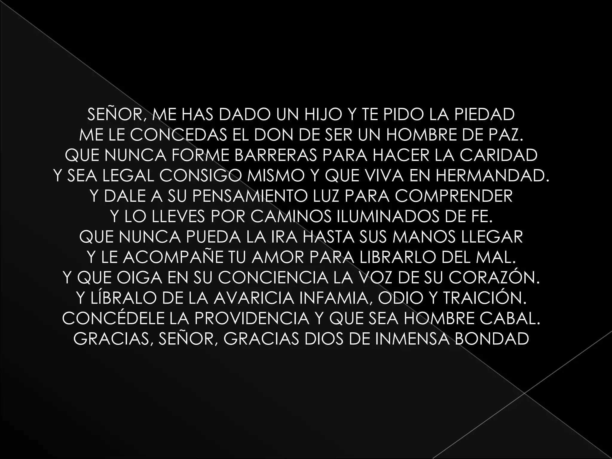 SEÑOR, ME HAS DADO UN HIJO Y TE PIDO LA PIEDADME LE CONCEDAS EL DON DE SER UN HOMBRE DE PAZ.QUE NUNCA FORME BARRERAS PARA HACER LA CARIDADY SEA LEGAL CONSIGO MISMO Y QUE VIVA EN HERMANDAD.Y DALE A SU PENSAMIENTO LUZ PARA COMPRENDERY LO LLEVES POR CAMINOS ILUMINADOS DE FE.QUE NUNCA PUEDA LA IRA HASTA SUS MANOS LLEGARY LE ACOMPAÑE TU AMOR PARA LIBRARLO DEL MAL.Y QUE OIGA EN SU CONCIENCIA LA VOZ DE SU CORAZÓN.Y LÍBRALO DE LA AVARICIA INFAMIA, ODIO Y TRAICIÓN.CONCÉDELE LA PROVIDENCIA Y QUE SEA HOMBRE CABAL.GRACIAS, SEÑOR, GRACIAS DIOS DE INMENSA BONDAD