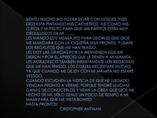 SIENTO MUCHO NO PODER ESTAR CON USTEDES. PUES DIOS ESTA PINTANDO MIS CACHETITOS, ASÍ COMO MIS OJITOS Y MI PELITO PARA QUE MIS PAPITOS ESTÉN MUY ORGULLOSOS DE MI……..LES MANDO ESTE MENSAJITO PARA DECIRLES QUE DIOS ME MANDARA CON LA CIGÜEÑA MUY PRONTO, Y USARE LOS REGALITOS QUE ME HAN TRAÍDO.LES DOY LAS GRACIAS POR LA BIENVENIDA QUE ME DIERON Y POR EL APRECIO QUE LE TIENEN A MI MAMITA, LES AGRADEZCO TAMBIÉN INFINITAMENTE LOS REGALITOS QUE ME HAN TRAÍDO, LOS CUALES NECESITARE MUCHO, YA QUE CUANDO ME DEJEN CON MI MAMITA NO ESTARÉ VESTIDO.CUANDO ESCUCHEN LA NOTICIA DE QUE HE LLEGADO VENGAN PRONTO A VERME. PORQUE TENDRÉ MUCHAS GANAS DE CONOCERLOS Y VEAN LA OBRA QUE DIOS HA HECHO DE MI. SOLO DENLE UN POCO DE TIEMPO A MI MAMI PARA QUE ME VISTA BONITO.HASTA PRONTO!!                               CRISTOPHER ANTWAN