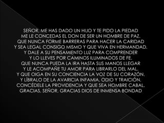 SEÑOR, ME HAS DADO UN HIJO Y TE PIDO LA PIEDADME LE CONCEDAS EL DON DE SER UN HOMBRE DE PAZ.QUE NUNCA FORME BARRERAS PARA HACER LA CARIDADY SEA LEGAL CONSIGO MISMO Y QUE VIVA EN HERMANDAD.Y DALE A SU PENSAMIENTO LUZ PARA COMPRENDERY LO LLEVES POR CAMINOS ILUMINADOS DE FE.QUE NUNCA PUEDA LA IRA HASTA SUS MANOS LLEGARY LE ACOMPAÑE TU AMOR PARA LIBRARLO DEL MAL.Y QUE OIGA EN SU CONCIENCIA LA VOZ DE SU CORAZÓN.Y LÍBRALO DE LA AVARICIA INFAMIA, ODIO Y TRAICIÓN.CONCÉDELE LA PROVIDENCIA Y QUE SEA HOMBRE CABAL.GRACIAS, SEÑOR, GRACIAS DIOS DE INMENSA BONDAD