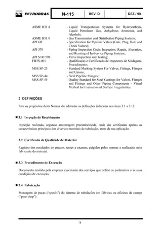 N-115 REV. D DEZ / 99
8
ASME B31.4 - Liquid Transportation Systems for Hydrocarbons,
Liquid Petroleum Gas, Anhydrous Ammonia, and
Alcohols;
ASME B31.8 - Gas Transmission and Distribution Piping Systems;
API 6D - Specification for Pipeline Valves (Gate, Plug, Ball, and
Check Values);
API 570 - Piping Inspection Code: Inspection, Repair, Alteration,
and Rerating of In-Service Piping Systems;
API STD 598 - Valve Inspection and Testing;
FBTS-001 - Qualificação e Certificação de Inspetores de Soldagem-
Procedimento;
MSS SP-25 - Standard Marking System For Valves, Fittings, Flanges
and Unions;
MSS SP-44 - Steel Pipeline Flanges;
MSS SP-55 - Quality Standard for Steel Castings for Valves, Flanges
and Fittings and Other Piping Components - Visual
Method for Evaluation of Surface Irregularities.
3 DEFINIÇÕES
Para os propósitos desta Norma são adotadas as definições indicadas nos itens 3.1 a 3.12.
3.1 Inspeção de Recebimento
Inspeção realizada, segundo amostragem preestabelecida, onde são verificadas apenas as
características principais dos diversos materiais de tubulação, antes de sua aplicação.
3.2 Certificado de Qualidade de Material
Registro dos resultados de ensaios, testes e exames, exigidos pelas normas e realizados pelo
fabricante do material.
3.3 Procedimento de Execução
Documento emitido pela empresa executante dos serviços que define os parâmetros e as suas
condições de execução.
3.4 Fabricação
Montagem de peças (“spools”) do sistema de tubulações em fábricas ou oficinas de campo
(“pipe shop”).
 