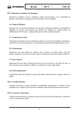 N-115 REV. D DEZ / 99
9
3.5 Dispositivos Auxiliares de Montagem
Dispositivos, soldados ou não a tubulação, usados provisoriamente, com a finalidade de
garantir o alinhamento e ajustagem das diversas partes a serem soldadas.
3.6 Chapa de Bloqueio
Chapa de aço, da mesma especificação do material da tubulação soldada na extremidade da
tubulação, de acordo com qualquer dos detalhes de soldagem de tampos planos do
ASME Seção VIII, Divisão 1, usada para bloquear o fluido no teste de pressão.
3.7 Temperatura de Teste
Temperatura do líquido de teste, definida pela média, de uma série de medições efetuadas no
reservatório. Para teste pneumático, é a temperatura do material da tubulação durante o teste.
3.8 Grauteamento
Enchimento com uma mistura de cimento, areia e aditivos, do espaço entre a base dos
suportes metálicos e as bases de concreto, após o nivelamento da base dos suportes metálicos.
3.9 Peça (“Spool”)
Subconjunto de uma linha, formado pelo menos por uma conexão e um trecho de tubo, ou
duas conexões, que é montado em fábricas ou oficinas de campo (“pipe shop”).
3.10 Sobrecomprimento
Comprimento adicional deixado nas peças fabricadas visando permitir eventuais ajustes no
campo.
3.11 Condicionamento
Conjunto de serviços a serem executados nas tubulações, equipamentos e sistemas de uma
instalação com o objetivo de deixá-los nas condições requeridas para funcionamento normal.
3.12 Lote para Amostragem
Conjunto de peças idênticas, entregues numa mesma data, do mesmo fabricante e, quando for
o caso, de uma mesma corrida.
 