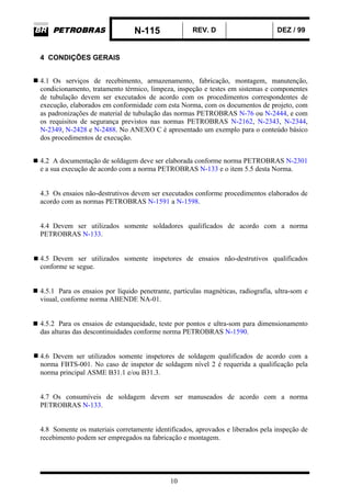 N-115 REV. D DEZ / 99
10
4 CONDIÇÕES GERAIS
4.1 Os serviços de recebimento, armazenamento, fabricação, montagem, manutenção,
condicionamento, tratamento térmico, limpeza, inspeção e testes em sistemas e componentes
de tubulação devem ser executados de acordo com os procedimentos correspondentes de
execução, elaborados em conformidade com esta Norma, com os documentos de projeto, com
as padronizações de material de tubulação das normas PETROBRAS N-76 ou N-2444, e com
os requisitos de segurança previstos nas normas PETROBRAS N-2162, N-2343, N-2344,
N-2349, N-2428 e N-2488. No ANEXO C é apresentado um exemplo para o conteúdo básico
dos procedimentos de execução.
4.2 A documentação de soldagem deve ser elaborada conforme norma PETROBRAS N-2301
e a sua execução de acordo com a norma PETROBRAS N-133 e o item 5.5 desta Norma.
4.3 Os ensaios não-destrutivos devem ser executados conforme procedimentos elaborados de
acordo com as normas PETROBRAS N-1591 a N-1598.
4.4 Devem ser utilizados somente soldadores qualificados de acordo com a norma
PETROBRAS N-133.
4.5 Devem ser utilizados somente inspetores de ensaios não-destrutivos qualificados
conforme se segue.
4.5.1 Para os ensaios por líquido penetrante, partículas magnéticas, radiografia, ultra-som e
visual, conforme norma ABENDE NA-01.
4.5.2 Para os ensaios de estanqueidade, teste por pontos e ultra-som para dimensionamento
das alturas das descontinuidades conforme norma PETROBRAS N-1590.
4.6 Devem ser utilizados somente inspetores de soldagem qualificados de acordo com a
norma FBTS-001. No caso de inspetor de soldagem nível 2 é requerida a qualificação pela
norma principal ASME B31.1 e/ou B31.3.
4.7 Os consumíveis de soldagem devem ser manuseados de acordo com a norma
PETROBRAS N-133.
4.8 Somente os materiais corretamente identificados, aprovados e liberados pela inspeção de
recebimento podem ser empregados na fabricação e montagem.
 