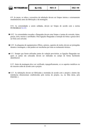 N-115 REV. D DEZ / 99
11
4.9 As peças, os tubos e acessórios da tubulação devem ser limpos interna e externamente
imediatamente antes da fabricação e da montagem.
4.9.1 As extremidades a serem soldadas, devem ser limpas de acordo com a norma
PETROBRAS N-133.
4.9.2 As extremidades roscadas e flangeadas devem estar limpas e isentas de corrosão, tintas,
graxas, terra, mossas e serrilhados. Para ligações flangeadas a remoção de tintas e graxas deve
ser feita com solvente.
4.10 As plaquetas de equipamentos (filtros, ejetores, suportes de mola), devem ser protegidas
durante a montagem, e não podem ser encobertas por tinta ou isolamento térmico.
4.11 Sempre que forem utilizadas juntas de vedação provisórias, as ligações flangeadas nas
quais as juntas são colocadas devem ser indicadas no campo de forma facilmente
identificável.
4.12 Antes da montagem deve ser verificado, topograficamente, se os suportes metálicos ou
de concreto estão de acordo com o projeto.
4.13 As tubulações devem ser fabricadas e montadas de acordo com o projeto e dentro das
tolerâncias dimensionais estabelecidas pela norma de projeto, ou, na falta desta, pela
FIGURA 1.
 