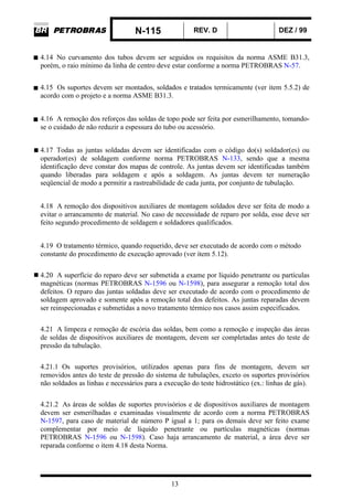 N-115 REV. D DEZ / 99
13
4.14 No curvamento dos tubos devem ser seguidos os requisitos da norma ASME B31.3,
porém, o raio mínimo da linha de centro deve estar conforme a norma PETROBRAS N-57.
4.15 Os suportes devem ser montados, soldados e tratados termicamente (ver item 5.5.2) de
acordo com o projeto e a norma ASME B31.3.
4.16 A remoção dos reforços das soldas de topo pode ser feita por esmerilhamento, tomando-
se o cuidado de não reduzir a espessura do tubo ou acessório.
4.17 Todas as juntas soldadas devem ser identificadas com o código do(s) soldador(es) ou
operador(es) de soldagem conforme norma PETROBRAS N-133, sendo que a mesma
identificação deve constar dos mapas de controle. As juntas devem ser identificadas também
quando liberadas para soldagem e após a soldagem. As juntas devem ter numeração
seqüencial de modo a permitir a rastreabilidade de cada junta, por conjunto de tubulação.
4.18 A remoção dos dispositivos auxiliares de montagem soldados deve ser feita de modo a
evitar o arrancamento de material. No caso de necessidade de reparo por solda, esse deve ser
feito segundo procedimento de soldagem e soldadores qualificados.
4.19 O tratamento térmico, quando requerido, deve ser executado de acordo com o método
constante do procedimento de execução aprovado (ver item 5.12).
4.20 A superfície do reparo deve ser submetida a exame por líquido penetrante ou partículas
magnéticas (normas PETROBRAS N-1596 ou N-1598), para assegurar a remoção total dos
defeitos. O reparo das juntas soldadas deve ser executado de acordo com o procedimento de
soldagem aprovado e somente após a remoção total dos defeitos. As juntas reparadas devem
ser reinspecionadas e submetidas a novo tratamento térmico nos casos assim especificados.
4.21 A limpeza e remoção de escória das soldas, bem como a remoção e inspeção das áreas
de soldas de dispositivos auxiliares de montagem, devem ser completadas antes do teste de
pressão da tubulação.
4.21.1 Os suportes provisórios, utilizados apenas para fins de montagem, devem ser
removidos antes do teste de pressão do sistema de tubulações, exceto os suportes provisórios
não soldados as linhas e necessários para a execução do teste hidrostático (ex.: linhas de gás).
4.21.2 As áreas de soldas de suportes provisórios e de dispositivos auxiliares de montagem
devem ser esmerilhadas e examinadas visualmente de acordo com a norma PETROBRAS
N-1597, para caso de material de número P igual a 1; para os demais deve ser feito exame
complementar por meio de líquido penetrante ou partículas magnéticas (normas
PETROBRAS N-1596 ou N-1598). Caso haja arrancamento de material, a área deve ser
reparada conforme o item 4.18 desta Norma.
 