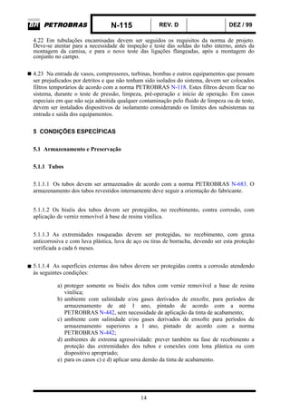N-115 REV. D DEZ / 99
14
4.22 Em tubulações encamisadas devem ser seguidos os requisitos da norma de projeto.
Deve-se atentar para a necessidade de inspeção e teste das soldas do tubo interno, antes da
montagem da camisa, e para o novo teste das ligações flangeadas, após a montagem do
conjunto no campo.
4.23 Na entrada de vasos, compressores, turbinas, bombas e outros equipamentos que possam
ser prejudicados por detritos e que não tenham sido isolados do sistema, devem ser colocados
filtros temporários de acordo com a norma PETROBRAS N-118. Estes filtros devem ficar no
sistema, durante o teste de pressão, limpeza, pré-operação e início de operação. Em casos
especiais em que não seja admitida qualquer contaminação pelo fluido de limpeza ou de teste,
devem ser instalados dispositivos de isolamento considerando os limites dos subsistemas na
entrada e saída dos equipamentos.
5 CONDIÇÕES ESPECÍFICAS
5.1 Armazenamento e Preservação
5.1.1 Tubos
5.1.1.1 Os tubos devem ser armazenados de acordo com a norma PETROBRAS N-683. O
armazenamento dos tubos revestidos internamente deve seguir a orientação do fabricante.
5.1.1.2 Os biséis dos tubos devem ser protegidos, no recebimento, contra corrosão, com
aplicação de verniz removível à base de resina vinílica.
5.1.1.3 As extremidades rosqueadas devem ser protegidas, no recebimento, com graxa
anticorrosiva e com luva plástica, luva de aço ou tiras de borracha, devendo ser esta proteção
verificada a cada 6 meses.
5.1.1.4 As superfícies externas dos tubos devem ser protegidas contra a corrosão atendendo
às seguintes condições:
a) proteger somente os biséis dos tubos com verniz removível a base de resina
vinílica;
b) ambiente com salinidade e/ou gases derivados de enxofre, para períodos de
armazenamento de até 1 ano, pintado de acordo com a norma
PETROBRAS N-442, sem necessidade de aplicação da tinta de acabamento;
c) ambiente com salinidade e/ou gases derivados de enxofre para períodos de
armazenamento superiores a l ano, pintado de acordo com a norma
PETROBRAS N-442;
d) ambientes de extrema agressividade: prever também na fase de recebimento a
proteção das extremidades dos tubos e conexões com lona plástica ou com
dispositivo apropriado;
e) para os casos c) e d) aplicar uma demão da tinta de acabamento.
 