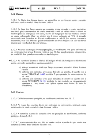 N-115 REV. D DEZ / 99
15
5.1.2 Flanges
5.1.2.1 Os biséis dos flanges devem ser protegidos no recebimento contra corrosão,
utilizando verniz removível à base de resina vinílica.
5.1.2.2 As faces dos flanges devem ser protegidas contra corrosão e avarias mecânicas,
utilizando graxa anticorrosiva ou verniz removível à base de resina vinílica e discos de
madeira prensada impregnada com resina, fixados aos flanges por meio de parafusos comuns
ou arame galvanizado (fixar no mínimo em 4 pontos defasados de 90°). A proteção
anticorrosiva das faces deve ser feita no recebimento e a cada 90 dias, quando expostas às
intempéries, ou a cada 180 dias, quando armazenados em local abrigado. Em caso de chuvas
intensas esta periodicidade deve ser alterada.
5.1.2.3 As roscas dos flanges devem ser protegidas, no recebimento, com graxa anticorrosiva
ou verniz removível a base de resina vinílica a cada 90 dias, quando expostas a intempéries,
ou a cada 180 dias, quando armazenados em local abrigado.
5.1.2.4 As superfícies externas e internas dos flanges devem ser protegidas no recebimento
contra a corrosão, atendendo as seguintes condições:
a) proteger somente os biséis dos flanges com verniz removível à base de resina
vinílica;
b) ambiente com salinidade e/ou gases derivados de enxofre, de acordo com a
norma PETROBRAS N-442, condição 2, para períodos de armazenamento de
até 1 ano;
c) ambiente com salinidade e/ou gases derivados de enxofre de acordo com a
norma PETROBRAS N-442, condição 2, para períodos de armazenamento
superiores a 1 ano (neste caso aplicar apenas uma demão de tinta de
acabamento).
5.1.3 Conexões
5.1.3.1 Os biséis devem ser protegidos, no recebimento, conforme item 5.1.1.2.
5.1.3.2 As roscas das conexões devem ser protegidas, no recebimento, utilizando graxa
anticorrosiva ou verniz removível à base de resina vinílica.
5.1.3.3 A superfície externa das conexões deve ser protegida, no recebimento, conforme
condições do item 5.1.1.4.
5.1.3.4 O armazenamento deve ser feito de modo a evitar acúmulo de água dentro das
conexões e contato direto entre elas ou com o solo.
 
