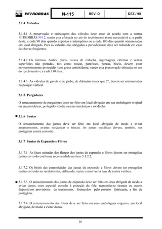 N-115 REV. D DEZ / 99
16
5.1.4 Válvulas
5.1.4.1 A preservação e embalagem das válvulas deve estar de acordo com a norma
PETROBRAS N-12, sendo esta efetuada no ato do recebimento (caso necessário) e, a partir
deste, a cada 90 dias quando expostas a intempéries ou a cada 180 dias quando armazenadas
em local abrigado. Para as válvulas não abrigadas a periodicidade deve ser reduzida em caso
de chuvas freqüentes.
5.1.4.2 Os internos, hastes, pinos, caixas de redução, engrenagens externas e outras
superfícies não pintadas, tais como roscas, parafusos, porcas, biséis, devem estar
permanentemente protegidas com graxa antioxidante, sendo esta preservação efetuada no ato
do recebimento e a cada 180 dias.
5.1.4.3 As válvulas de gaveta e de globo, de diâmetro maior que 2”, devem ser armazenadas
na posição vertical.
5.1.5 Purgadores
O armazenamento de purgadores deve ser feito em local abrigado em sua embalagem original
ou em prateleiras, protegidos contra avarias mecânicas e oxidação.
5.1.6 Juntas
O armazenamento das juntas deve ser feito em local abrigado de modo a evitar
amassamentos, avarias mecânicas e trincas. As juntas metálicas devem, também, ser
protegidas contra corrosão.
5.1.7 Juntas de Expansão e Filtros
5.1.7.1 As faces usinadas dos flanges das juntas de expansão e filtros devem ser protegidas
contra corrosão conforme recomendado no item 5.1.2.2.
5.1.7.2 Os biséis das extremidades das juntas de expansão e filtros devem ser protegidos
contra corrosão no recebimento, utilizando, verniz removível à base de resina vinílica.
5.1.7.3 O armazenamento das juntas de expansão deve ser feito em área abrigada de modo a
evitar danos, com especial atenção à proteção do fole, mantendo-se tirantes ou outros
dispositivos provisórios de travamento, fornecidos pelo próprio fabricante, a fim de
protegê-lo.
5.1.7.4 O armazenamento dos filtros deve ser feito em suas embalagens originais, em local
abrigado, de modo a evitar danos.
 