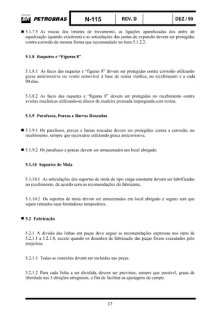 N-115 REV. D DEZ / 99
17
5.1.7.5 As roscas dos tirantes de travamento, as ligações aparafusadas dos anéis de
equalização (quando existirem) e as articulações das juntas de expansão devem ser protegidas
contra corrosão da mesma forma que recomendado no item 5.1.2.2.
5.1.8 Raquetes e “Figuras 8”
5.1.8.1 As faces das raquetes e “figuras 8” devem ser protegidas contra corrosão utilizando
graxa anticorrosiva ou verniz removível à base de resina vinílica, no recebimento e a cada
90 dias.
5.1.8.2 As faces das raquetes e “figuras 8” devem ser protegidas no recebimento contra
avarias mecânicas utilizando-se discos de madeira prensada impregnada com resina.
5.1.9 Parafusos, Porcas e Barras Roscadas
5.1.9.1 Os parafusos, porcas e barras roscadas devem ser protegidos contra a corrosão, no
recebimento, sempre que necessário utilizando graxa anticorrosiva.
5.1.9.2 Os parafusos e porcas devem ser armazenados em local abrigado.
5.1.10 Suportes de Mola
5.1.10.1 As articulações dos suportes de mola do tipo carga constante devem ser lubrificadas
no recebimento, de acordo com as recomendações do fabricante.
5.1.10.2 Os suportes de mola devem ser armazenados em local abrigado e seguro sem que
sejam retirados seus limitadores temporários.
5.2 Fabricação
5.2.1 A divisão das linhas em peças deve seguir as recomendações expressas nos itens de
5.2.1.1 a 5.2.1.8, exceto quando os desenhos de fabricação das peças forem executados pelo
projetista.
5.2.1.1 Todas as conexões devem ser incluídas nas peças.
5.2.1.2 Para cada linha a ser dividida, devem ser previstos, sempre que possível, graus de
liberdade nas 3 direções ortogonais, a fim de facilitar as ajustagens de campo.
 