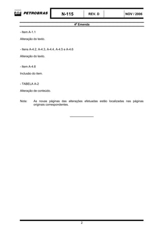N-115 REV. D NOV / 2006
4a
Emenda
2
- Item A-1.1
Alteração do texto.
- Itens A-4.2, A-4.3, A-4.4, A-4.5 e A-4.6
Alteração do texto.
- Item A-4.8
Inclusão do item.
- TABELA A-2
Alteração de conteúdo.
Nota: As novas páginas das alterações efetuadas estão localizadas nas páginas
originais correspondentes.
_____________
 