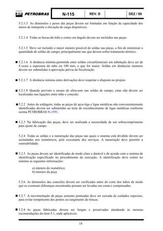 N-115 REV. D DEZ / 99
18
5.2.1.3 As dimensões e pesos das peças devem ser limitadas em função da capacidade dos
meios de transporte e elevação de carga disponíveis.
5.2.1.4 Todas as bocas-de-lobo e cortes em ângulo devem ser incluídos nas peças.
5.2.1.5 Deve ser incluído o maior número possível de soldas nas peças, a fim de minimizar a
quantidade de soldas de campo, principalmente nas que devem sofrer tratamento térmico.
5.2.1.6 A distância mínima permitida entre soldas circunferenciais em tubulação deve ser de
4 vezes a espessura do tubo ou 100 mm, o que for maior. Soldas em distâncias menores
devem ser submetidas à aprovação prévia da fiscalização.
5.2.1.7 A distância mínima entre derivações deve respeitar o disposto no projeto.
5.2.1.8 Quando previsto o ensaio de ultra-som nas soldas de campo, estas não devem ser
localizadas nas ligações entre tubo e conexão.
5.2.2 Antes da soldagem, todas as peças de aços-liga e ligas metálicas não convenientemente
identificadas devem ser submetidas ao teste de reconhecimento de ligas metálicas conforme
norma PETROBRAS N-1591.
5.2.3 Na fabricação das peças, deve ser analisada a necessidade de um sobrecomprimento
para ajuste de campo.
5.2.4 Todas as soldas e a numeração das peças nas quais o sistema está dividido devem ser
assinaladas nos isométricos, pela executante dos serviços. A numeração deve permitir a
rastreabilidade.
5.2.5 As peças devem ser identificadas de modo claro e durável e de acordo com o sistema de
identificação especificado no procedimento de execução. A identificação deve conter no
mínimo as seguintes informações:
a) número do isométrico;
b) número da peça.
5.2.6 As dimensões das conexões devem ser verificadas antes do corte dos tubos de modo
que as eventuais diferenças encontradas possam ser levadas em conta e compensadas.
5.2.7 A movimentação de peças somente ponteadas deve ser cercada de cuidados especiais,
para evitar rompimento dos pontos ou surgimento de trincas.
5.2.8 As peças fabricadas devem ser limpas e preservadas atendendo às mesmas
recomendações do item 5.1, onde aplicáveis.
 