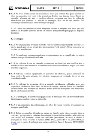 N-115 REV. D DEZ / 99
19
5.2.9 As peças prontas devem ser estocadas de modo que nenhum dano possa ocorrer aos
tubos ou acessórios, bem como evitar acúmulo de detritos, e/ou água de chuva. Devem ser
estocadas afastadas do solo e, preferencialmente, separadas por área de aplicação,
identificadas por plaquetas. A posição de estocagem deve ser tal que permita fácil
visualização de identificação e movimentação das peças.
5.2.10 Devem ser previstos recursos adequados durante o transporte das peças para não
danificá-las. Cuidados especiais devem ser tomados principalmente para peças de pequenos
diâmetros.
5.3 Montagem
5.3.1 As tubulações não devem ser montadas fora das tolerâncias recomendadas no item 4.13,
exceto quando previsto no projeto (pré-tensionamento/“cold spring”). Nesse caso, deve ser
previsto em procedimento.
5.3.2 Os parafusos e porcas empregados na montagem devem ser os especificados em projeto
e devem estar perfeitamente identificados.
5.3.3 As válvulas devem ser montadas corretamente verificando-se sua identificação e o
sentido de fluxo, bem como se os acionadores estão colocados conforme o projeto e de forma
a facilitar a operação.
5.3.4 Válvulas e demais equipamentos ou acessórios de tubulação, quando instalados em
lugar possível de serem atingidos por veículos e máquinas em circulação, devem ter uma
proteção adequada.
5.3.5 As válvulas de segurança, alívio e controle, devidamente calibradas, com seus
respectivos certificados, bem como os discos de ruptura, somente devem ser instaladas
definitivamente após a limpeza da tubulação. Para o ajuste de montagem e teste hidrostático
devem ser utilizados carretéis.
5.3.6 O estado geral da superfície das peças vindas da fabricação deve ser inspecionado antes
da montagem, quanto a avarias no transporte.
5.3.7 O desalinhamento das extremidades dos tubos deve estar conforme procedimento de
soldagem qualificado.
5.3.8 Tubos ou conexões fabricadas no campo ou ligações entre tubos, ou entre tubos e
conexões, que apresentem variações dimensionais fora dos limites tolerados, principalmente
com relação aos diâmetros, devem ser verificadas previamente, de modo a orientar a
ajustagem das peças conforme as normas ASME B31.3, ASME B31.4 ou ASME B31.8, de
acordo com o escopo de aplicação dos códigos ASME na figura 1 da norma PETROBRAS
N-1673.
 