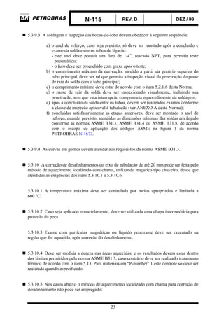 N-115 REV. D DEZ / 99
23
5.3.9.3 A soldagem e inspeção das bocas-de-lobo devem obedecer à seguinte seqüência:
a) o anel de reforço, caso seja previsto, só deve ser montado após a conclusão e
exame da solda entre os tubos de ligação:
- este anel deve possuir um furo de 1/4”, roscado NPT, para permitir teste
pneumático;
- o furo deve ser preenchido com graxa após o teste;
b) o comprimento máximo da derivação, medido a partir da geratriz superior do
tubo principal, deve ser tal que permita a inspeção visual da penetração do passe
de raiz da solda com o tubo principal;
c) o comprimento mínimo deve estar de acordo com o item 5.2.1.6 desta Norma;
d) o passe de raiz da solda deve ser inspecionado visualmente, incluindo sua
penetração, sem que esta interrupção comprometa o procedimento da soldagem;
e) após a conclusão da solda entre os tubos, devem ser realizados exames conforme
a classe de inspeção aplicável à tubulação (ver ANEXO A desta Norma);
f) concluídas satisfatoriamente as etapas anteriores, deve ser montado o anel de
reforço, quando previsto, atendidas as dimensões mínimas das soldas em ângulo
conforme as normas ASME B31.3, ASME B31.4 ou ASME B31.8, de acordo
com o escopo de aplicação dos códigos ASME na figura 1 da norma
PETROBRAS N-1673.
5.3.9.4 As curvas em gomos devem atender aos requisistos da norma ASME B31.3.
5.3.10 A correção de desalinhamentos do eixo de tubulação de até 20 mm pode ser feita pelo
método de aquecimento localizado com chama, utilizando maçarico tipo chuveiro, desde que
atendidas as exigências dos itens 5.3.10.1 a 5.3.10.6.
5.3.10.1 A temperatura máxima deve ser controlada por meios apropriados e limitada a
600 °C.
5.3.10.2 Caso seja aplicado o martelamento, deve ser utilizada uma chapa intermediária para
proteção da peça.
5.3.10.3 Exame com partículas magnéticas ou líquido penetrante deve ser executado na
região que foi aquecida, após correção do desalinhamento.
5.3.10.4 Deve ser medida a dureza nas áreas aquecidas, e os resultados devem estar dentro
dos limites permitidos pela norma ASME B31.3, caso contrário deve ser realizado tratamento
térmico de acordo com o item 5.13. Para materiais em “P-number” 1 este controle só deve ser
realizado quando especificado.
5.3.10.5 Nos casos abaixo o método de aquecimento localizado com chama para correção de
desalinhamento não pode ser empregado:
 