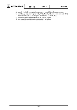 N-115 REV. D DEZ / 99
23-A
a) quando é exigido o teste de impacto para o material do tubo ou acessório;
b) em tubulações para serviço com H2S, H2, NaOH, HF, monoetanolamina (MEA),
dietanolamina (DEA) ou categoria M da norma ASME B31.3;
c) em tubulações de aços inoxidáveis ou ligas de níquel;
d) para materiais normalizados, temperados e revenidos.
 