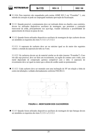 N-115 REV. D DEZ / 99
24
5.3.10.6 Para materiais não enquadrados pela norma ASME B31.3 em “P-number” 1, este
método de correção só pode ser empregado mediante aprovação da fiscalização.
5.3.11 Quando possível, o ponteamento deve ser realizado direto no chanfro; caso contrário,
devem ser utilizados dispositivos auxiliares de montagem, que permitam a contração
transversal da solda, principalmente nos aços-liga, visando minimizar a possibilidade do
aparecimento de trincas no passe de raiz.
5.3.12 Quando forem utilizados dispositivos auxiliares de montagem do tipo cachorro devem
ser atendidos os requisitos dos itens 5.3.12.1 a 5.3.12.3.
5.3.12.1 A espessura do cachorro deve ser no máximo igual ao do maior dos seguintes
valores: a metade da espessura do tubo ou 5 mm.
5.3.12.2 Os cachorros devem ser de material similar ao do tubo (mesmo “P-number”). Caso
isto não seja possível, deve ser feito um revestimento, na região de contato com o tubo, com
metal depositado de composição química compatível com o tubo. A espessura do
revestimento deve ser igual ou maior que a altura do cordão usado no ponteamento.
5.3.12.3 Cada cachorro deve ser montado com uma inclinação de 30º em relação a linha de
centro da tubulação e soldado alternadamente conforme FIGURA 4.
FIGURA 4 - MONTAGEM DOS CACHORROS
5.3.13 Quando forem utilizados dispositivos auxiliares de montagem do tipo batoque devem
ser atendidos os requisitos dos itens 5.3.13.1 a 5.3.13.3.
 