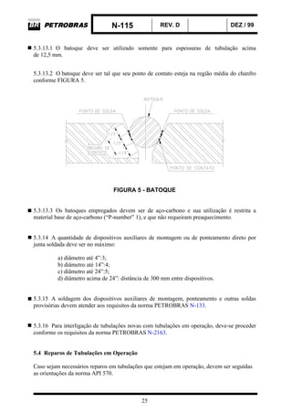 N-115 REV. D DEZ / 99
25
5.3.13.1 O batoque deve ser utilizado somente para espessuras de tubulação acima
de 12,5 mm.
5.3.13.2 O batoque deve ser tal que seu ponto de contato esteja na região média do chanfro
conforme FIGURA 5.
FIGURA 5 - BATOQUE
5.3.13.3 Os batoques empregados devem ser de aço-carbono e sua utilização é restrita a
material base de aço-carbono (“P-number” 1), e que não requeiram preaquecimento.
5.3.14 A quantidade de dispositivos auxiliares de montagem ou de ponteamento direto por
junta soldada deve ser no máximo:
a) diâmetro até 4”:3;
b) diâmetro até 14”:4;
c) diâmetro até 24”:5;
d) diâmetro acima de 24”: distância de 300 mm entre dispositivos.
5.3.15 A soldagem dos dispositivos auxiliares de montagem, ponteamento e outras soldas
provisórias devem atender aos requisitos da norma PETROBRAS N-133.
5.3.16 Para interligação de tubulações novas com tubulações em operação, deve-se proceder
conforme os requisitos da norma PETROBRAS N-2163.
5.4 Reparos de Tubulações em Operação
Caso sejam necessários reparos em tubulações que estejam em operação, devem ser seguidas
as orientações da norma API 570.
 