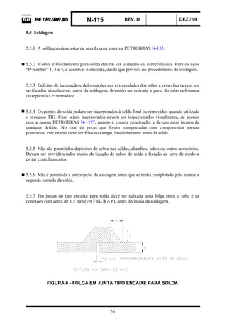 N-115 REV. D DEZ / 99
26
5.5 Soldagem
5.5.1 A soldagem deve estar de acordo com a norma PETROBRAS N-133.
5.5.2 Cortes e biselamento para solda devem ser usinados ou esmerilhados. Para os aços
“P-number” 1, 3 e 4, é aceitável o oxicorte, desde que previsto no procedimento de soldagem.
5.5.3 Defeitos de laminação e deformações nas extremidades dos tubos e conexões devem ser
verificados visualmente, antes da soldagem, devendo ser retirada a parte do tubo defeituosa
ou reparada a extremidade.
5.5.4 Os pontos de solda podem ser incorporados à solda final ou removidos quando utilizado
o processo TIG. Caso sejam incorporados devem ser inspecionados visualmente, de acordo
com a norma PETROBRAS N-1597, quanto à correta penetração, e devem estar isentos de
qualquer defeito. No caso de peças que forem transportadas com componentes apenas
ponteados, este exame deve ser feito no campo, imediatamente antes da solda.
5.5.5 Não são permitidos depósitos de cobre nas soldas, chanfros, tubos ou outros acessórios.
Devem ser providenciados meios de ligação de cabos de solda e fixação de terra de modo a
evitar centelhamentos.
5.5.6 Não é permitida a interrupção da soldagem antes que se tenha completado pelo menos a
segunda camada de solda.
5.5.7 Em juntas do tipo encaixe para solda deve ser deixada uma folga entre o tubo e as
conexões com cerca de 1,5 mm (ver FIGURA 6), antes do início da soldagem.
FIGURA 6 - FOLGA EM JUNTA TIPO ENCAIXE PARA SOLDA
 