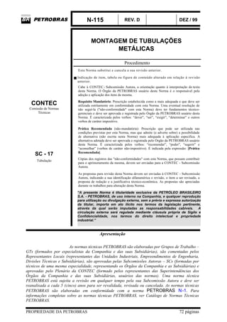 N-115 REV. D DEZ / 99
PROPRIEDADE DA PETROBRAS 72 páginas
MONTAGEM DE TUBULAÇÕES
METÁLICAS
Procedimento
Esta Norma substitui e cancela a sua revisão anterior.
Indicação de item, tabela ou figura de conteúdo alterado em relação à revisão
anterior.
Cabe à CONTEC- Subcomissão Autora, a orientação quanto à interpretação do texto
desta Norma. O Órgão da PETROBRAS usuário desta Norma é o responsável pela
adoção e aplicação dos itens da mesma.
CONTEC
Comissão de Normas
Técnicas
Requisito Mandatório: Prescrição estabelecida como a mais adequada e que deve ser
utilizada estritamente em conformidade com esta Norma. Uma eventual resolução de
não seguí-la ("não-conformidade" com esta Norma) deve ter fundamentos técnico-
gerenciais e deve ser aprovada e registrada pelo Órgão da PETROBRAS usuário desta
Norma. É caracterizada pelos verbos: “dever”, “ser”, “exigir”, “determinar” e outros
verbos de caráter impositivo.
SC - 17
Prática Recomendada (não-mandatória): Prescrição que pode ser utilizada nas
condições previstas por esta Norma, mas que admite (e adverte sobre) a possibilidade
de alternativa (não escrita nesta Norma) mais adequada à aplicação específica. A
alternativa adotada deve ser aprovada e registrada pelo Órgão da PETROBRAS usuário
desta Norma. É caracterizada pelos verbos: “recomendar”, “poder”, “sugerir” e
“aconselhar” (verbos de caráter não-impositivo). É indicada pela expressão: [Prática
Recomendada].
Tubulação
Cópias dos registros das "não-conformidades" com esta Norma, que possam contribuir
para o aprimoramento da mesma, devem ser enviadas para a CONTEC - Subcomissão
Autora.
As propostas para revisão desta Norma devem ser enviadas à CONTEC - Subcomissão
Autora, indicando a sua identificação alfanumérica e revisão, o item a ser revisado, a
proposta de redação e a justificativa técnico-econômica. As propostas são apreciadas
durante os trabalhos para alteração desta Norma.
“A presente Norma é titularidade exclusiva da PETRÓLEO BRASILEIRO
S.A. - PETROBRAS, de uso interno na Companhia, e qualquer reprodução
para utilização ou divulgação externa, sem a prévia e expressa autorização
da titular, importa em ato ilícito nos termos da legislação pertinente,
através da qual serão imputadas as responsabilidades cabíveis. A
circulação externa será regulada mediante cláusula própria de Sigilo e
Confidencialidade, nos termos do direito intelectual e propriedade
industrial.”
Apresentação
As normas técnicas PETROBRAS são elaboradas por Grupos de Trabalho –
GTs (formados por especialistas da Companhia e das suas Subsidiárias), são comentadas pelos
Representantes Locais (representantes das Unidades Industriais, Empreendimentos de Engenharia,
Divisões Técnicas e Subsidiárias), são aprovadas pelas Subcomissões Autoras – SCs (formadas por
técnicos de uma mesma especialidade, representando os Órgãos da Companhia e as Subsidiárias) e
aprovadas pelo Plenário da CONTEC (formado pelos representantes das Superintendências dos
Órgãos da Companhia e das suas Subsidiárias, usuários das normas). Uma norma técnica
PETROBRAS está sujeita a revisão em qualquer tempo pela sua Subcomissão Autora e deve ser
reanalisada a cada 5 (cinco) anos para ser revalidada, revisada ou cancelada. As normas técnicas
PETROBRAS são elaboradas em conformidade com a norma PETROBRAS N-1. Para
informações completas sobre as normas técnicas PETROBRAS, ver Catálogo de Normas Técnicas
PETROBRAS.
 
