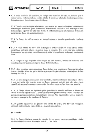 N-115 REV. D DEZ / 99
28
5.7.2 Salvo indicação em contrário, os flanges são montados no tubo, de maneira que os
planos vertical ou horizontal que contém a linha de centro da tubulação dividam igualmente a
distância entre os furos dos parafusos do flange.
5.7.3 Quando usados flanges sobrepostos, estes devem ser soldados interna e externamente
na tubulação, de maneira que a extremidade do tubo fique afastada da face do flange de uma
distância igual a parede do tubo mais 3 mm. A solda interna deve ser executada de maneira
que a face do flange não exija reusinagem.
5.7.4 Os flanges de orifício devem ser montados com as tomadas posicionadas conforme
projeto.
5.7.5 A solda interna dos tubos com os flanges de orifício devem ter o seu reforço interno
esmerilhado rente com o tubo. No caso de linhas já existentes deve-se procurar uma seqüência
de montagem que permita o esmerilhamento da solda, principalmente no flange a montante da
placa.
5.7.6 Flanges de aço acoplados com flanges de ferro fundido, devem ser montados com
cuidado para evitar que se danifique o flange de ferro fundido.
5.7.7 Não é permitido o acoplamento de flange de face com ressalto com flange de face plana
de ferro fundido. A não ser que o ressalto seja removido por usinagem, e usada junta de face
inteira (“full face”).
5.7.8 Os furos dos parafusos devem estar alinhados, independentemente de qualquer esforço
e sem que tenha sido inserido entre os flanges qualquer material que não seja a junta
especificada; os parafusos devem passar pelos furos livremente, após a linha estar soldada.
5.7.9 Os flanges devem ser apertados pelos parafusos de maneira uniforme e dentro dos
limites de torque especificados. O aperto deve ser feito gradativamente e numa seqüência em
que sejam apertados parafusos diametralmente opostos. Não é permitido o uso de extensões
nas chaves para aperto dos parafusos de flanges.
5.7.10 Quando especificado no projeto uma tensão de aperto, esta deve ser conseguida
utilizando-se torquímetro ou medindo-se a extensão do parafuso.
5.8 Válvulas
5.8.1 Os flanges, biséis ou roscas das válvulas devem receber os mesmos cuidados citados
nos itens específicos desta Norma (ver itens 5.1, 5.5 e 5.10).
 