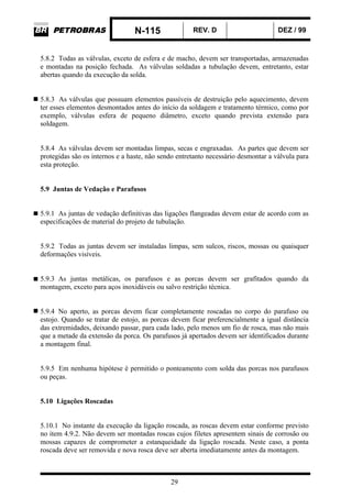 N-115 REV. D DEZ / 99
29
5.8.2 Todas as válvulas, exceto de esfera e de macho, devem ser transportadas, armazenadas
e montadas na posição fechada. As válvulas soldadas a tubulação devem, entretanto, estar
abertas quando da execução da solda.
5.8.3 As válvulas que possuam elementos passíveis de destruição pelo aquecimento, devem
ter esses elementos desmontados antes do início da soldagem e tratamento térmico, como por
exemplo, válvulas esfera de pequeno diâmetro, exceto quando prevista extensão para
soldagem.
5.8.4 As válvulas devem ser montadas limpas, secas e engraxadas. As partes que devem ser
protegidas são os internos e a haste, não sendo entretanto necessário desmontar a válvula para
esta proteção.
5.9 Juntas de Vedação e Parafusos
5.9.1 As juntas de vedação definitivas das ligações flangeadas devem estar de acordo com as
especificações de material do projeto de tubulação.
5.9.2 Todas as juntas devem ser instaladas limpas, sem sulcos, riscos, mossas ou quaisquer
deformações visíveis.
5.9.3 As juntas metálicas, os parafusos e as porcas devem ser grafitados quando da
montagem, exceto para aços inoxidáveis ou salvo restrição técnica.
5.9.4 No aperto, as porcas devem ficar completamente roscadas no corpo do parafuso ou
estojo. Quando se tratar de estojo, as porcas devem ficar preferencialmente a igual distância
das extremidades, deixando passar, para cada lado, pelo menos um fio de rosca, mas não mais
que a metade da extensão da porca. Os parafusos já apertados devem ser identificados durante
a montagem final.
5.9.5 Em nenhuma hipótese é permitido o ponteamento com solda das porcas nos parafusos
ou peças.
5.10 Ligações Roscadas
5.10.1 No instante da execução da ligação roscada, as roscas devem estar conforme previsto
no item 4.9.2. Não devem ser montadas roscas cujos filetes apresentem sinais de corrosão ou
mossas capazes de comprometer a estanqueidade da ligação roscada. Neste caso, a ponta
roscada deve ser removida e nova rosca deve ser aberta imediatamente antes da montagem.
 