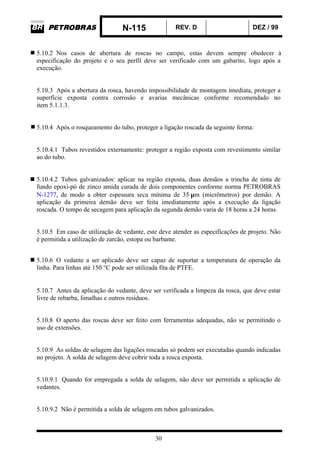 N-115 REV. D DEZ / 99
30
5.10.2 Nos casos de abertura de roscas no campo, estas devem sempre obedecer à
especificação do projeto e o seu perfil deve ser verificado com um gabarito, logo após a
execução.
5.10.3 Após a abertura da rosca, havendo impossibilidade de montagem imediata, proteger a
superfície exposta contra corrosão e avarias mecânicas conforme recomendado no
item 5.1.1.3.
5.10.4 Após o rosqueamento do tubo, proteger a ligação roscada da seguinte forma:
5.10.4.1 Tubos revestidos externamente: proteger a região exposta com revestimento similar
ao do tubo.
5.10.4.2 Tubos galvanizados: aplicar na região exposta, duas demãos a trincha de tinta de
fundo epoxi-pó de zinco amida curada de dois componentes conforme norma PETROBRAS
N-1277, de modo a obter espessura seca mínima de 35 µm (micrômetros) por demão. A
aplicação da primeira demão deve ser feita imediatamente após a execução da ligação
roscada. O tempo de secagem para aplicação da segunda demão varia de 18 horas a 24 horas.
5.10.5 Em caso de utilização de vedante, este deve atender as especificações de projeto. Não
é permitida a utilização de zarcão, estopa ou barbante.
5.10.6 O vedante a ser aplicado deve ser capaz de suportar a temperatura de operação da
linha. Para linhas até 150 °C pode ser utilizada fita de PTFE.
5.10.7 Antes da aplicação do vedante, deve ser verificada a limpeza da rosca, que deve estar
livre de rebarba, limalhas e outros resíduos.
5.10.8 O aperto das roscas deve ser feito com ferramentas adequadas, não se permitindo o
uso de extensões.
5.10.9 As soldas de selagem das ligações roscadas só podem ser executadas quando indicadas
no projeto. A solda de selagem deve cobrir toda a rosca exposta.
5.10.9.1 Quando for empregada a solda de selagem, não deve ser permitida a aplicação de
vedantes.
5.10.9.2 Não é permitida a solda de selagem em tubos galvanizados.
 