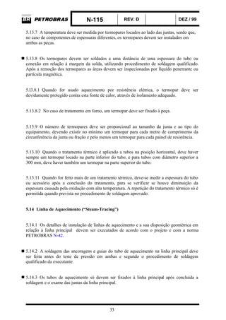 N-115 REV. D DEZ / 99
33
5.13.7 A temperatura deve ser medida por termopares locados ao lado das juntas, sendo que,
no caso de componentes de espessuras diferentes, os termopares devem ser instalados em
ambas as peças.
5.13.8 Os termopares devem ser soldados a uma distância de uma espessura do tubo ou
conexão em relação à margem da solda, utilizando procedimento de soldagem qualificado.
Após a remoção dos termopares as áreas devem ser inspecionadas por líquido penetrante ou
partícula magnética.
5.l3.8.1 Quando for usado aquecimento por resistência elétrica, o termopar deve ser
devidamente protegido contra esta fonte de calor, através de isolamento adequado.
5.13.8.2 No caso de tratamento em forno, um termopar deve ser fixado à peça.
5.13.9 O número de termopares deve ser proporcional ao tamanho da junta e ao tipo do
equipamento, devendo existir no mínimo um termopar para cada metro de comprimento da
circunferência da junta ou fração e pelo menos um termopar para cada painel de resistência.
5.13.10 Quando o tratamento térmico é aplicado a tubos na posição horizontal, deve haver
sempre um termopar locado na parte inferior do tubo, e para tubos com diâmetro superior a
300 mm, deve haver também um termopar na parte superior do tubo.
5.13.11 Quando for feito mais de um tratamento térmico, deve-se medir a espessura do tubo
ou acessório após a conclusão do tratamento, para se verificar se houve diminuição da
espessura causada pela oxidação com alta temperatura. A repetição do tratamento térmico só é
permitida quando prevista no procedimento de soldagem aprovado.
5.14 Linha de Aquecimento (“Steam-Tracing”)
5.14.1 Os detalhes de instalação de linhas de aquecimento e a sua disposição geométrica em
relação à linha principal devem ser executados de acordo com o projeto e com a norma
PETROBRAS N-42.
5.14.2 A soldagem das ancoragens e guias do tubo de aquecimento na linha principal deve
ser feita antes do teste de pressão em ambas e segundo o procedimento de soldagem
qualificado da executante.
5.14.3 Os tubos de aquecimento só devem ser fixados à linha principal após concluída a
soldagem e o exame das juntas da linha principal.
 