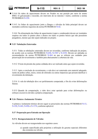 N-115 REV. D DEZ / 99
34
5.14.4 Os tubos de aquecimento devem ser fixados na sua posição por meio de arame
BWG 16 galvanizado e recozido, em intervalos de no máximo 1 metro, conforme a norma
PETROBRAS N-250.
5.14.5 As linhas de aquecimento junto a flanges e válvulas da linha principal devem ser
montados conforme requisitos da norma PETROBRAS N-42.
5.14.6 Na alimentação das linhas de aquecimento (vapor e condensado) devem ser instalados
suspiros em todos os pontos altos e drenos em todos os pontos baixos que não possuírem
purgadores, mesmo que não sejam indicados no projeto.
5.15 Tubulações Enterradas
5.15.1 Todas as tubulações enterradas devem ser revestidas, conforme indicação do projeto,
de acordo com as normas PETROBRAS N-650, N-1947 e N-2238. Devem ser adotadas as
recomendações da norma PETROBRAS N-464 no que se referem aos cuidados para
preservação do revestimento e também para abaixamento e cobertura da vala.
5.15.2 O teste de pressão das juntas soldadas deve ser realizado antes que sejam revestidas.
5.15.3 Após a conclusão do revestimento, a vala deve ser reaterrada com material adequado,
isento de pedras soltas, raízes, restos de eletrodos ou outras impurezas que possam danificar o
revestimento da tubulação.
5.15.4 A vala da tubulação deve ser perfeitamente compactada, a fim de evitar deformações
futuras.
5.15.5 Quando da compactação, o tubo deve estar apoiado para evitar deformações ou
esforços excessivos devidos a própria compactação.
5.16 Pintura e Isolamento Térmico
A pintura e isolamento térmico devem seguir as prescrições das normas PETROBRAS N-13,
N-250, N-442, N-896 e N-1374, conforme aplicável.
5.17 Preparação para Entrada em Operação
5.17.1 Reengaxetamento de Válvulas
As válvulas devem ser reengaxetadas nos seguintes casos:
a) quando especificado pela projetista a utilização de gaxetas especiais diferentes
das existentes na válvula;
 