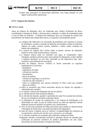N-115 REV. D DEZ / 99
35
b) após uma estocagem ou preservação deficiente, com longa duração ou com
algum condicionante operacional.
5.17.2 Limpeza dos sistemas
5.17.2.1 Geral
Antes da limpeza da tubulação, deve ser elaborada uma Análise Preliminar de Risco,
considerando a captação do fluido, o descarte para o ambiente e o plano de contingência para
o caso de falha ou acidentes. A limpeza das tubulações deve ser executada de acordo com
procedimento de limpeza que atenda, pelo menos, as seguintes recomendações gerais:
a) a limpeza das linhas deve ser executada, de preferência, por conjunto ou sistema
de tubulações, visando a remoção de depósitos de ferrugem, pontas de eletrodos,
salpicos de solda, escórias, poeiras, rebarbas e outros corpos estranhos do
interior das tubulações;
b) o sistema de limpeza deve incluir todos os pontos internos da tubulação,
inclusive locais onde existam drenos e respiros;
c) a limpeza interna pode ser realizada com água, ar comprimido, vapor,
nitrogênio, produtos químicos (tais como solução de detergentes, ácidos inibidos
e soluções alcalinas), ou com óleo, incluindo ou não dispositivos tipo “pig”,
conforme o procedimento da executante;
d) antes da limpeza, deve-se verificar se foram removidos os seguintes
equipamentos e acessórios:
- purgadores;
- separadores de linha;
- válvulas de controle;
- instrumentos;
- discos de ruptura;
- válvulas de segurança e as de alívio;
- válvulas de sede resiliente; e
- todos os componentes que causem restrições ao fluxo como por exemplo
placas de orifício;
e) todos os acessórios que forem removidos devem ser limpos em separado e
substituídos por carretéis;
f) os respiros e drenos das tubulações devem ser abertos;
g) as válvulas devem ficar totalmente abertas;
h) as válvulas de retenção, quando o suprimento de vapor for a jusante das mesmas,
devem ser retiradas ou travadas na posição aberta;
i) as tubulações de sucção de compressores e seu sistema de lubrificação e de
alimentação de vapor ou gás de turbina devem ter toda sua superfície interna
limpa por processo mecânico ou químico até o metal branco;
j) deve ser prevista instalação de linhas provisórias para atender ao abastecimento
e drenagem do fluido para a execução da limpeza das tubulações;
k) antes de iniciar a limpeza, deve-se verificar a compatibilidade dos materiais de
revestimentos e internos de válvulas com o processo a ser utilizado;
l) as válvulas só podem ser acionadas após realizada a limpeza da linha;
m)algumas válvulas, consideradas essenciais à operação, devem ser retiradas para
verificação da possível existência de detritos depositados em suas sedes,
decorrentes do arraste durante a lavagem das linhas;
 
