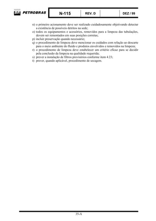 N-115 REV. D DEZ / 99
35-A
n) o primeiro acionamento deve ser realizado cuidadosamente objetivando detectar
a existência de possíveis detritos na sede;
o) todos os equipamentos e acessórios, removidos para a limpeza das tubulações,
devem ser remontados em suas posições corretas;
p) incluir preservação quando necessário;
q) o procedimento de limpeza deve mencionar os cuidados com relação ao descarte
para o meio ambiente do fluido e produtos envolvidos e removidos na limpeza;
r) o procedimento de limpeza deve estabelecer um critério eficaz para se decidir
pela conclusão da limpeza na qualidade requerida;
s) prever a instalação de filtros provisórios conforme item 4.23;
t) prever, quando aplicável, procedimento de secagem.
 
