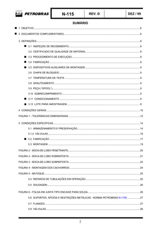 N-115 REV. D DEZ / 99
2
SUMÁRIO
1 OBJETIVO....................................................................................................................................................6
2 DOCUMENTOS COMPLEMENTARES..........................................................................................................6
3 DEFINIÇÕES................................................................................................................................................8
3.1 INSPEÇÃO DE RECEBIMENTO...................................................................................................8
3.2 CERTIFICADO DE QUALIDADE DE MATERIAL ...........................................................................8
3.3 PROCEDIMENTO DE EXECUÇÃO...............................................................................................8
3.4 FABRICAÇÃO..............................................................................................................................8
3.5 DISPOSITIVOS AUXILIARES DE MONTAGEM.............................................................................9
3.6 CHAPA DE BLOQUEIO ................................................................................................................9
3.7 TEMPERATURA DE TESTE.........................................................................................................9
3.8 GRAUTEAMENTO .......................................................................................................................9
3.9 PEÇA (“SPOOL”)..........................................................................................................................9
3.10 SOBRECOMPRIMENTO ............................................................................................................9
3.11 CONDICIONAMENTO ................................................................................................................9
3.12 LOTE PARA AMOSTRAGEM......................................................................................................9
4 CONDIÇÕES GERAIS..................................................................................................................................10
FIGURA 1 - TOLERÂNCIAS DIMENSIONAIS....................................................................................................12
5 CONDIÇÕES ESPECÍFICAS ........................................................................................................................14
5.1 ARMAZENAMENTO E PRESERVAÇÃO.......................................................................................14
5.1.4 VÁLVULAS................................................................................................................................16
5.2 FABRICAÇÃO..............................................................................................................................17
5.3 MONTAGEM ................................................................................................................................19
FIGURA 2 - BOCA-DE-LOBO PENETRANTE....................................................................................................20
FIGURA 3 - BOCA-DE-LOBO SOBREPOSTA...................................................................................................21
FIGURA 3 - BOCA-DE-LOBO SOBREPOSTA...................................................................................................22
FIGURA 4 - MONTAGEM DOS CACHORROS..................................................................................................24
FIGURA 5 - BATOQUE.....................................................................................................................................25
5.4 REPAROS DE TUBULAÇÕES EM OPERAÇÃO............................................................................25
5.5 SOLDAGEM.................................................................................................................................26
FIGURA 6 - FOLGA EM JUNTA TIPO ENCAIXE PARA SOLDA.........................................................................26
5.6 SUPORTES, APOIOS E RESTRIÇÕES METÁLICAS - NORMA PETROBRAS N-1758 ..................27
5.7 FLANGES ....................................................................................................................................27
5.8 VÁLVULAS...................................................................................................................................28
 