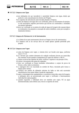 N-115 REV. D DEZ / 99
36
5.17.2.2 Limpeza com Água
a) em tubulações de aço inoxidável, é permitida limpeza com água, desde que
potável e com concentração de cloretos até 50 ppm;
b) os suportes de mola devem estar travados durante a limpeza;
c) antes da limpeza com água deve ser verificado, junto aos documentos de projeto,
se são necessários suportes provisórios que devam ser construídos e montados
nos pontos indicados;
d) deve ser verificado se os pontos de saída de água de lavagem não causam danos
ao isolamento e/ou prejuízo a execução de outros trabalhos, como por exemplo o
tratamento térmico.
5.17.2.3 Limpeza de Sistemas de Ar de Instrumentos
a) as linhas de ar para instrumentos devem ser limpas com ar de instrumentos;
b) a limpeza com ar de serviço deve ser usada apenas quando permitido pelo
projeto.
5.17.2.4 Limpeza com Vapor
a) antes da limpeza com vapor, o sistema deve ser lavado com água, conforme
item 5.17.2.2;
b) as válvulas que contém elementos de vedação resilientes devem ser removidas
dos sistemas exceto quando a temperatura do vapor for inferior a 180 ºC;
c) retirar as travas dos suportes de mola, verificar e registrar a sua posição a frio;
d) retirar o travamento das juntas de expansão;
e) deve ser verificado se foram instalados silenciadores e corpos de prova de
bronze, cobre, latão ou alumínio;
f) a sopragem deve ser executada no sentido do fluxo, iniciando pelo tronco e
depois pelos ramais;
g) verificar nos pontos de dilatação máxima da linha se não está ocorrendo
interferências com outras linhas e perda de suportação;
h) após a remontagem dos equipamentos e acessórios removidos antes da lavagem,
a tubulação deve ser pressurizada com vapor e verificado o funcionamento
individual de cada purgador;
i) quando requerido, a tubulação deve ser mantida com vapor, N2 ou água
desmineralizada; neste último caso, travar os suportes de mola.
 