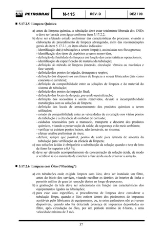N-115 REV. D DEZ / 99
37
5.17.2.5 Limpeza Química
a) antes da limpeza química, a tubulação deve estar totalmente liberada dos ENDs
e deve ser lavada com água conforme item 5.17.2.2;
b) deve ser efetuado estudo preliminar das características do processo, visando a
elaboração do procedimento de limpeza abrangendo, além das recomendações
gerais do item 5.17.2.1, os itens abaixo indicados:
- identificação da(s) tubulações a serem limpa(s), assinaladas nos fluxogramas;
- identificação dos tipos de depósitos a serem removidos;
- definição da finalidade da limpeza em função das características operacionais;
- identificação da especificação de material da tubulação;
- definição do método de limpeza (imersão, circulação térmica ou mecânica e
fase vapor);
- definição dos pontos de injeção, drenagem e respiro;
- definição dos dispositivos auxiliares de limpeza a serem fabricados (tais como
conexões e carretéis);
- definição da compatibilidade entre as soluções de limpeza e do material do
sistema de tubulação;
- definição dos pontos de inspeção final;
- definição dos locais de despejo, prevendo neutralização;
- definição dos acessórios a serem removidos, devido a incompatibilidade
metalúrgica com as soluções de limpeza;
- definição dos locais de armazenamento dos produtos químicos a serem
utilizados;
- estudo da compatibilidade entre as velocidades de circulação nos vários pontos
da tubulação e a eficiência do inibidor de corrosão;
- cuidados necessários para o manuseio, transporte e descarte dos produtos
químicos, visando a preservação da saúde, da segurança e do meio ambiente;
- verificar se existem pontos baixos, não drenáveis, no sistema;
- efetuar análise preliminar de risco;
- definir, sempre que possível, pontos de corte para retirada de amostra da
tubulação para verificação da eficácia da limpeza;
c) nas soluções ácidas é obrigatório a substituição da solução quando o teor de íons
de ferro for superior a 0,4 %;
d) deve ser efetuado acompanhamento da concentração da solução ácida, de modo
a verificar se é o momento de concluir a fase ácida ou de renovar a solução.
5.17.2.6 Limpeza com Óleo (“Flushing”)
a) em tubulações onde exigida limpeza com óleo, deve ser instalado um filtro,
antes do início dos serviços, visando recolher os detritos do interior da linha e
permitir análise do grau de remoção destes ao longo do processo;
b) a graduação da tela deve ser selecionada em função das características dos
equipamentos ligados às tubulações;
c) para esse caso específico, o procedimento de limpeza deve considerar a
tubulação limpa, quando o óleo estiver dentro dos parâmetros de impureza
aceitáveis pelo fabricante do equipamento, ou, se estes parâmetros não estiverem
disponíveis, quando não for detectada presença de impurezas depositadas no
filtro, após circulação do óleo, por um período mínimo de 6 horas, a uma
velocidade mínima de 3 m/s.
 