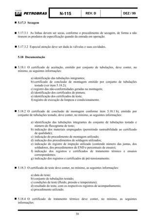 N-115 REV. D DEZ / 99
38
5.17.3 Secagem
5.17.3.1 As linhas devem ser secas, conforme o procedimento de secagem, de forma a não
tirarem os produtos de especificação quando da entrada em operação.
5.17.3.2 Especial atenção deve ser dada às válvulas e suas cavidades.
5.18 Documentação
5.18.1 O certificado de aceitação, emitido por conjunto de tubulações, deve conter, no
mínimo, as seguintes informações:
a) identificação das tubulações integrantes;
b) certificado de conclusão de montagem emitido por conjunto de tubulações
testado (ver item 5.18.2);
c) registro das não-conformidades geradas na montagem;
d) identificação dos certificados de pintura;
e) identificação dos certificados de teste;
f) registro de execução da limpeza e condicionamento.
5.18.2 O certificado de conclusão de montagem conforme item 5.18.1 b), emitido por
conjunto de tubulações testado, deve conter, no mínimo, as seguintes informações:
a) identificação das tubulações integrantes do conjunto de tubulações testado e
número do fluxograma de teste;
b) indicação dos materiais empregados (permitindo rastreabilidade ao certificado
de qualidade);
c) indicação do procedimento de montagem utilizado;
d) indicação dos procedimentos de soldagem utilizados;
e) indicação do registro de inspeção utilizado (contendo número das juntas, dos
soldadores, dos procedimentos de END e percentuais de ensaio);
f) indicação dos registros e certificados de tratamento térmico e ensaios
correspondentes;
g) indicação dos registros e certificados de pré-tensionamento.
5.18.3 O certificado de teste deve conter, no mínimo, as seguintes informações:
a) data do teste;
b) conjunto de tubulações testado;
c) condições de teste (fluido, pressão e temperatura);
d) resultado do teste, com os respectivos registros de acompanhamento;
e) procedimento utilizado.
5.18.4 O certificado de tratamento térmico deve conter, no mínimo, as seguintes
informações:
 