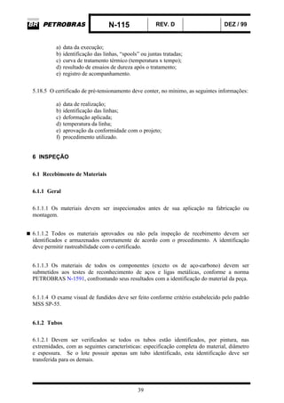 N-115 REV. D DEZ / 99
39
a) data da execução;
b) identificação das linhas, “spools” ou juntas tratadas;
c) curva de tratamento térmico (temperatura x tempo);
d) resultado de ensaios de dureza após o tratamento;
e) registro de acompanhamento.
5.18.5 O certificado de pré-tensionamento deve conter, no mínimo, as seguintes informações:
a) data de realização;
b) identificação das linhas;
c) deformação aplicada;
d) temperatura da linha;
e) aprovação da conformidade com o projeto;
f) procedimento utilizado.
6 INSPEÇÃO
6.1 Recebimento de Materiais
6.1.1 Geral
6.1.1.1 Os materiais devem ser inspecionados antes de sua aplicação na fabricação ou
montagem.
6.1.1.2 Todos os materiais aprovados ou não pela inspeção de recebimento devem ser
identificados e armazenados corretamente de acordo com o procedimento. A identificação
deve permitir rastreabilidade com o certificado.
6.1.1.3 Os materiais de todos os componentes (exceto os de aço-carbono) devem ser
submetidos aos testes de reconhecimento de aços e ligas metálicas, conforme a norma
PETROBRAS N-1591, confrontando seus resultados com a identificação do material da peça.
6.1.1.4 O exame visual de fundidos deve ser feito conforme critério estabelecido pelo padrão
MSS SP-55.
6.1.2 Tubos
6.1.2.1 Devem ser verificados se todos os tubos estão identificados, por pintura, nas
extremidades, com as seguintes características: especificação completa do material, diâmetro
e espessura. Se o lote possuir apenas um tubo identificado, esta identificação deve ser
transferida para os demais.
 