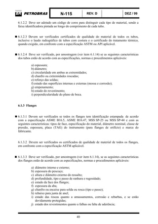 N-115 REV. D DEZ / 99
40
6.1.2.2 Deve ser adotado um código de cores para distinguir cada tipo de material, sendo a
faixa identificadora pintada ao longo do comprimento de cada tubo.
6.1.2.3 Devem ser verificados certificados de qualidade do material de todos os tubos,
inclusive o laudo radiográfico de tubos com costura e o certificado do tratamento térmico,
quando exigido, em confronto com a especificação ASTM ou API aplicável.
6.1.2.4 Deve ser verificado, por amostragem (ver item 6.1.14) se as seguintes características
dos tubos estão de acordo com as especificações, normas e procedimentos aplicáveis:
a) espessura;
b) diâmetro;
c) circularidade em ambas as extremidades;
d) chanfro ou extremidades roscadas;
e) reforço das soldas;
f) estado das superfícies internas e externas (mossa e corrosão);
g) empenamento;
h) estado do revestimento;
i) perpendicularidade do plano de boca.
6.1.3 Flanges
6.1.3.1 Devem ser verificados se todos os flanges tem identificação estampada de acordo
com a especificação ASME B16.5, ASME B16.47, MSS SP-25 ou MSS SP-44 e com as
seguintes características: tipos de face, especificação do material, diâmetro nominal, classe de
pressão, espessura, placa (TAG) do instrumento (para flanges de orifício) e marca do
fabricante.
6.1.3.2 Devem ser verificados os certificados de qualidade de material de todos os flanges,
em confronto com a especificação ASTM aplicável.
6.1.3.3 Deve ser verificado, por amostragem (ver item 6.1.14), se as seguintes características
dos flanges estão de acordo com as especificações, normas e procedimentos aplicáveis:
a) diâmetro interno e externo;
b) espessura do pescoço;
c) altura e diâmetro externo do ressalto;
d) profundidade, tipo e passo de ranhura e rugosidade;
e) estado da face dos flanges;
f) espessura da aba;
g) chanfro ou encaixe para solda ou rosca (tipo e passo);
h) rebaixo para junta de anel;
i) estado das roscas quanto a amassamentos, corrosão e rebarbas, e se estão
devidamente protegidas;
j) estado dos revestimentos quanto a falhas ou falta de aderência;
 
