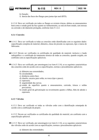 N-115 REV. D DEZ / 99
41
k) furação;
l) dureza das faces dos flanges para juntas tipo anel (RTJ).
6.1.3.4 Deve ser verificado em todos os flanges se existem trincas, dobras ou amassamentos
bem como o estado geral da face quanto ao ranhuramento, se está em bom estado, sem mossas
ou corrosão e devidamente protegida, conforme item 5.1.2.2.
6.1.4 Conexões
6.1.4.1 Deve ser verificada se todas as conexões estão identificadas com os seguintes dados:
especificação completa do material, diâmetro, classe de pressão ou espessura, tipo e marca do
fabricante.
6.1.4.2 Devem ser verificados os certificados de qualidade do material, inclusive o laudo
radiográfico e o certificado de tratamento térmico de todas as conexões, quando exigido, em
confronto com as especificações aplicáveis.
6.1.4.3 Deve ser verificado, por amostragem (ver item 6.1.14), se as seguintes características
das conexões estão de acordo com as especificações, normas e procedimentos aplicáveis:
a) diâmetro nas extremidades;
b) circularidade;
c) distância centro-face;
d) chanfro, encaixe para solda, ou rosca (tipo e passo);
e) espessura;
f) angularidade das curvas;
g) estado da superfície quanto a amassamentos, corrosão, trincas e soldas
provisórias;
h) estado geral da galvanização ou revestimento quanto a falhas, falta de adesão e
espessura.
6.1.5 Válvulas
6.1.5.1 Deve ser verificado se todas as válvulas estão com a identificação estampada de
acordo com a codificação de projeto.
6.1.5.2 Devem ser verificados os certificados de qualidade do material, em confronto com a
especificação aplicável.
6.1.5.3 Deve ser verificado, por amostragem (ver item 6.1.14), se as seguintes características
das válvulas estão de acordo com as especificações, normas e procedimentos aplicáveis:
a) diâmetro das extremidades;
 