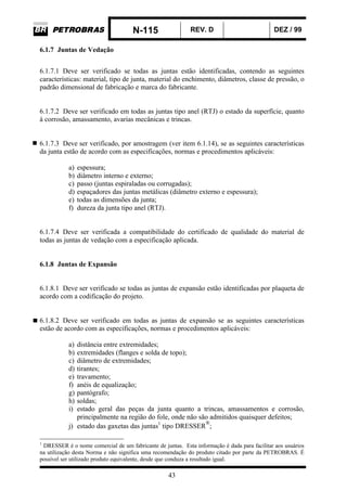 N-115 REV. D DEZ / 99
43
6.1.7 Juntas de Vedação
6.1.7.1 Deve ser verificado se todas as juntas estão identificadas, contendo as seguintes
características: material, tipo de junta, material do enchimento, diâmetros, classe de pressão, o
padrão dimensional de fabricação e marca do fabricante.
6.1.7.2 Deve ser verificado em todas as juntas tipo anel (RTJ) o estado da superfície, quanto
à corrosão, amassamento, avarias mecânicas e trincas.
6.1.7.3 Deve ser verificado, por amostragem (ver item 6.1.14), se as seguintes características
da junta estão de acordo com as especificações, normas e procedimentos aplicáveis:
a) espessura;
b) diâmetro interno e externo;
c) passo (juntas espiraladas ou corrugadas);
d) espaçadores das juntas metálicas (diâmetro externo e espessura);
e) todas as dimensões da junta;
f) dureza da junta tipo anel (RTJ).
6.1.7.4 Deve ser verificada a compatibilidade do certificado de qualidade do material de
todas as juntas de vedação com a especificação aplicada.
6.1.8 Juntas de Expansão
6.1.8.1 Deve ser verificado se todas as juntas de expansão estão identificadas por plaqueta de
acordo com a codificação do projeto.
6.1.8.2 Deve ser verificado em todas as juntas de expansão se as seguintes características
estão de acordo com as especificações, normas e procedimentos aplicáveis:
a) distância entre extremidades;
b) extremidades (flanges e solda de topo);
c) diâmetro de extremidades;
d) tirantes;
e) travamento;
f) anéis de equalização;
g) pantógrafo;
h) soldas;
i) estado geral das peças da junta quanto a trincas, amassamentos e corrosão,
principalmente na região do fole, onde não são admitidos quaisquer defeitos;
j) estado das gaxetas das juntas1
tipo DRESSER
®
;
1
DRESSER é o nome comercial de um fabricante de juntas. Esta informação é dada para facilitar aos usuários
na utilização desta Norma e não significa uma recomendação do produto citado por parte da PETROBRAS. É
possível ser utilizado produto equivalente, desde que conduza a resultado igual.
 